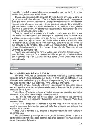 Plan de Pastoral - Febrero 2017
33
oscuridad creo la luz, separo las aguas, verdeo las llanuras, en fin, todo fue
armonizado, la creación tomó forma.
Toda esa expresión de la actividad de Dios, hecha por amor y para su
gozo, tal como lo dice el salmo; “Goce el Señor con lo creado”, fue puesta
para que en ella existiera la armonía. Detengámonos un instante a confrontar
nuestra vida, el entorno en que vivimos, con esta imagen de la creación,
¿No estaremos nosotros al igual que la tierra en el principio, sumergida en
el caos y el desorden? ¿No estaremos necesitando la intervención de Dios
para que armonice nuestra vida?
Cuanta oscuridad a veces nos invade cuando nos apartamos de
los mandatos del Señor, sin embargo. Él siempre está al pendiente
y dispuesto a restaurarnos, para dar forma y sentido a nuestra vida,
pero, debemos dejarlo hacer, así como lo hace con la creación, con
la naturaleza, lo quiere hacer con nosotros, sacarnos de las tinieblas
del pecado, de la vanidad, del orgullo, del resentimiento, del odio y del
rencor, de toda envidia y codicia. No es otro el plan de Dios sino, el que
vivamos su admirable luz.
Donde hay caos no habita Dios, y todas esas actitudes del ser humano,
son obstáculo para que Dios reine en su vida, es por ello la necesidad de
ser regenerados por él. ¡Cuántas son tus obras Señor, y todas las hiciste
con sabiduría!
7 Feria
Martes Verde
Lectura del libro del Génesis 1,20–2,4a
Y dijo Dios: «Pululen las aguas un pulular de vivientes, y pájaros vuelen
sobre la tierra frente a la bóveda del cielo.» Y creó Dios los cetáceos y los
vivientes que se deslizan y que el agua hizo pulular según sus especies, y
las aves aladas según sus especies. Y vio Dios que era bueno.
Y Dios los bendijo, diciendo: «Crezcan, multiplíquense llenen las aguas
del mar; que las aves se multipliquen en la tierra.» Pasó una tarde, pasó una
mañana: el día quinto.
Y dijo Dios: «Produzca la tierra vivientes según sus especies: animales
domésticos, reptiles y fieras según sus especies.»
Y así fue. E hizo Dios las fieras según sus especies, los animales
domésticos según sus especies y los reptiles según sus especies. Y vio Dios
que era bueno.
Y dijo Dios: «Hagamos al hombre a nuestra imagen y semejanza; que
domine los peces del mar, las aves del cielo, los animales domésticos, los
reptiles de la tierra.»
Y creó Dios al hombre a su imagen; a imagen de Dios lo creó; hombre y
mujer los creó.
Y los bendijo Dios y les dijo: «Crezcan, multiplíquense, llenen la tierra y
sométanla; dominen los peces del mar, las aves del cielo, los vivientes que
se mueven sobre la tierra.»
 