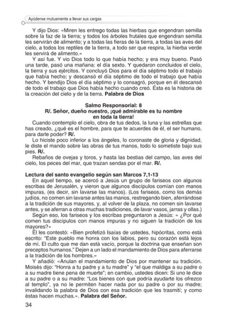 34
Ayúdense mutuamente a llevar sus cargas
Y dijo Dios: «Miren les entrego todas las hierbas que engendran semilla
sobre la faz de la tierra; y todos los árboles frutales que engendran semilla
les servirán de alimento; y a todas las fieras de la tierra, a todas las aves del
cielo, a todos los reptiles de la tierra, a todo ser que respira, la hierba verde
les servirá de alimento.»
Y así fue. Y vio Dios todo lo que había hecho; y era muy bueno. Pasó
una tarde, pasó una mañana: el día sexto. Y quedaron concluidos el cielo,
la tierra y sus ejércitos. Y concluyó Dios para el día séptimo todo el trabajo
que había hecho; y descansó el día séptimo de todo el trabajo que había
hecho. Y bendijo Dios el día séptimo y lo consagró, porque en él descansó
de todo el trabajo que Dios había hecho cuando creó. Ésta es la historia de
la creación del cielo y de la tierra. Palabra de Dios
Salmo Responsorial: 8
R/. Señor, dueño nuestro, ¡qué admirable es tu nombre
en toda la tierra!
Cuando contemplo el cielo, obra de tus dedos, la luna y las estrellas que
has creado, ¿qué es el hombre, para que te acuerdes de él, el ser humano,
para darle poder? R/.
Lo hiciste poco inferior a los ángeles, lo coronaste de gloria y dignidad,
le diste el mando sobre las obras de tus manos, todo lo sometiste bajo sus
pies. R/.
Rebaños de ovejas y toros, y hasta las bestias del campo, las aves del
cielo, los peces del mar, que trazan sendas por el mar. R/.
Lectura del santo evangelio según san Marcos 7,1-13
En aquel tiempo, se acercó a Jesús un grupo de fariseos con algunos
escribas de Jerusalén, y vieron que algunos discípulos comían con manos
impuras, (es decir, sin lavarse las manos). (Los fariseos, como los demás
judíos, no comen sin lavarse antes las manos, restregando bien, aferrándose
a la tradición de sus mayores, y, al volver de la plaza, no comen sin lavarse
antes, y se aferran a otras muchas tradiciones, de lavar vasos, jarras y ollas.)
Según eso, los fariseos y los escribas preguntaron a Jesús: « ¿Por qué
comen tus discípulos con manos impuras y no siguen la tradición de los
mayores?»
Él les contestó: «Bien profetizó Isaías de ustedes, hipócritas, como está
escrito: “Este pueblo me honra con los labios, pero su corazón está lejos
de mí. El culto que me dan está vacío, porque la doctrina que enseñan son
preceptos humanos.” Dejen a un lado el mandamiento de Dios para aferrarse
a la tradición de los hombres.»
Y añadió: «Anulan el mandamiento de Dios por mantener su tradición.
Moisés dijo: “Honra a tu padre y a tu madre” y “el que maldiga a su padre o
a su madre tiene pena de muerte”; en cambio, ustedes dicen: Si uno le dice
a su padre o a su madre: “Los bienes con que podría ayudarte los ofrezco
al templo”, ya no le permiten hacer nada por su padre o por su madre;
invalidando la palabra de Dios con esa tradición que les trasmití; y como
éstas hacen muchas.». Palabra del Señor.
 