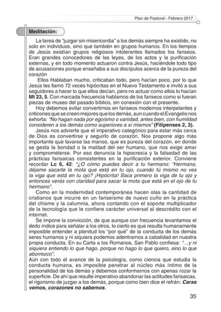 Plan de Pastoral - Febrero 2017
35
Meditación:
La tarea de “juzgar sin misericordia” a los demás siempre ha existido, no
solo en individuos, sino que también en grupos humanos. En los tiempos
de Jesús existían grupos religiosos intolerantes llamados los fariseos.
Eran grandes conocedores de las leyes, de los actos y la purificación
externas, y en todo momento actuaron contra Jesús, haciéndole todo tipo
de acusaciones porque enseñaba a sus discípulos acerca de la pureza del
corazón
Ellos Hablaban mucho, criticaban todo, pero hacían poco, por lo que
Jesús les llamó 72 veces hipócritas en el Nuevo Testamento e invitó a sus
seguidores a hacer lo que ellos decían, pero no actuar como ellos lo hacían
Mt 23, 5. Con marcada frecuencia hablamos de los fariseos como si fueran
piezas de museo del pasado bíblico, sin conexión con el presente.
Hoy debemos evitar convertirnos en fariseos modernos interpelantes y
criticonesquesecreenmejoresquelosdemás,auncuandoelEvangelionos
exhorta: “No hagan nada por egoísmo o vanidad, antes bien, con humildad
consideren a los demás como superiores a sí mismos” (Filipenses 2, 3).
Jesús nos advierte que el imperativo categórico para estar más cerca
de Dios es convertirse y seguirlo de corazón. Nos propone algo más
importante que lavarse las manos, que es pureza del corazón, en donde
se gesta la bondad o la maldad del ser humano, que nos exige amar
y comprometerse. Por eso denuncia la hipocresía y la falsedad de las
prácticas farisaicas consistentes en la purificación exterior. Conviene
recordar Lc 6, 42: “¿O cómo puedes decir a tu hermano: “Hermano,
déjame sacarte la mota que está en tu ojo, cuando tú mismo no ves
la viga que está en tu ojo? ¡Hipócrita! Saca primero la viga de tu ojo y
entonces verás con claridad para sacar la mota que está en el ojo de tu
hermano”.
Como en la modernidad contemporánea hacen olas la cantidad de
cristianos que incurre en un fariseísmo de nuevo cuño en la práctica
del chisme y la calumnia, ahora contando con el soporte multiplicador
de la tecnología que le confiere carácter universal al descrédito con el
internet.
Se impone la convicción, de que aunque con frecuencia levantamos el
dedo índice para señalar a los otros, lo cierto es que resulta humanamente
imposible entender a plenitud los “por qué” de la conducta de los demás
seres humanos y ni siquiera podemos adentrarnos a cabalidad en nuestra
propia conducta. En su Carta a los Romanos, San Pablo confiesa: “…y ni
siquiera entiendo lo que hago, porque no hago lo que quiero, sino lo que
aborrezco”.
Aún con todo el avance de la psicología, como ciencia que estudia la
conducta humana, es imposible penetrar al núcleo más íntimo de la
personalidad de los demás y debemos conformarnos con apenas rozar la
superficie. De ahí que resulte imperativo abandonar las actitudes farisaicas,
el rigorismo de juzgar a los demás, porque como bien dice el refrán: Caras
vemos, corazones no sabemos.
 