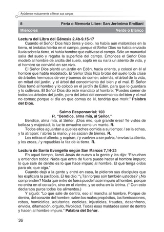 36
Ayúdense mutuamente a llevar sus cargas
8 Feria o Memoria Libre: San Jerónimo Emiliani
Miércoles Verde o Blanco
Lectura del Libro del Génesis 2,4b-9.15-17
Cuando el Señor Dios hizo tierra y cielo, no había aún matorrales en la
tierra, ni brotaba hierba en el campo, porque el Señor Dios no había enviado
lluvia sobre la tierra, ni había hombre que cultivase el campo. Sólo un manantial
salía del suelo y regaba la superficie del campo. Entonces el Señor Dios
modeló al hombre de arcilla del suelo, sopló en su nariz un aliento de vida, y
el hombre se convirtió en ser vivo.
El Señor Dios plantó un jardín en Edén, hacia oriente, y colocó en él al
hombre que habla modelado. El Señor Dios hizo brotar del suelo toda clase
de árboles hermosos de ver y buenos de comer; además, el árbol de la vida,
en mitad del jardín, y el árbol del conocimiento del bien y el mal. El Señor
Dios tomó al hombre y lo colocó en el jardín de Edén, para que lo guardara
y lo cultivara. El Señor Dios dio este mandato al hombre: “Puedes comer de
todos los árboles del jardín, pero del árbol del conocimiento del bien y el mal
no comas; porque el día en que comas de él, tendrás que morir.” Palabra
del Dios.
Salmo Responsorial: 103
R. “Bendice, alma mía, al Señor.”
Bendice, alma mía, al Señor, ¡Dios mío, qué grande eres! Te vistes de
belleza y majestad, la luz te envuelve como un manto. R.
Todos ellos aguardan a que les eches comida a su tiempo: / se la echas,
y la atrapan; / abres tu mano, y se sacian de bienes. R.
Les retiras el aliento, y expiran, / y vuelven a ser polvo; / envías tu aliento,
y los creas, / y repueblas la faz de la tierra. R.
Lectura de Santo Evangelio según San Marcos 7,14-23
En aquel tiempo, llamó Jesús de nuevo a la gente y les dijo: “Escuchen
y entiendan todos: Nada que entre de fuera puede hacer al hombre impuro;
lo que sale de dentro es lo que hace impuro al hombre. El que tenga oídos
para oír, que oiga.”
Cuando dejó a la gente y entró en casa, le pidieron sus discípulos que
les explicara la parábola. El les dijo: “¿Tan torpes son también ustedes? ¿No
comprenden? Nada que entre de fuera puede hacer impuro al hombre, porque
no entra en el corazón, sino en el vientre, y se echa en la letrina. (“ Con esto
declaraba puros todos los alimentos.)
Y siguió: “Lo que sale de dentro, eso sí mancha al hombre. Porque de
dentro, del corazón del hombre, salen los malos propósitos, las fornicaciones,
robos, homicidios, adulterios, codicias, injusticias, fraudes, desenfreno,
envidia, difamación, orgullo, frivolidad. Todas esas maldades salen de dentro
y hacen al hombre impuro.” Palabra del Señor.
 