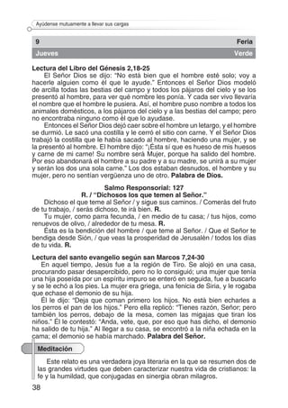 38
Ayúdense mutuamente a llevar sus cargas
9 Feria
Jueves Verde
Lectura del Libro del Génesis 2,18-25
El Señor Dios se dijo: “No está bien que el hombre esté solo; voy a
hacerle alguien como él que le ayude.” Entonces el Señor Dios modeló
de arcilla todas las bestias del campo y todos los pájaros del cielo y se los
presentó al hombre, para ver qué nombre les ponía. Y cada ser vivo llevaría
el nombre que el hombre le pusiera. Así, el hombre puso nombre a todos los
animales domésticos, a los pájaros del cielo y a las bestias del campo; pero
no encontraba ninguno como él que lo ayudase.
Entonces el Señor Dios dejó caer sobre el hombre un letargo, y el hombre
se durmió. Le sacó una costilla y le cerró el sitio con carne. Y el Señor Dios
trabajó la costilla que le había sacado al hombre, haciendo una mujer, y se
la presentó al hombre. El hombre dijo: “¡Ésta sí que es hueso de mis huesos
y carne de mi carne! Su nombre será Mujer, porque ha salido del hombre.
Por eso abandonará el hombre a su padre y a su madre, se unirá a su mujer
y serán los dos una sola carne.” Los dos estaban desnudos, el hombre y su
mujer, pero no sentían vergüenza uno de otro. Palabra de Dios.
Salmo Responsorial: 127
R. / “Dichosos los que temen al Señor.”
Dichoso el que teme al Señor / y sigue sus caminos. / Comerás del fruto
de tu trabajo, / serás dichoso, te irá bien. R.
Tu mujer, como parra fecunda, / en medio de tu casa; / tus hijos, como
renuevos de olivo, / alrededor de tu mesa. R.
Ésta es la bendición del hombre / que teme al Señor. / Que el Señor te
bendiga desde Sión, / que veas la prosperidad de Jerusalén / todos los días
de tu vida. R.
Lectura del santo evangelio según san Marcos 7,24-30
En aquel tiempo, Jesús fue a la región de Tiro. Se alojó en una casa,
procurando pasar desapercibido, pero no lo consiguió; una mujer que tenía
una hija poseída por un espíritu impuro se enteró en seguida, fue a buscarlo
y se le echó a los pies. La mujer era griega, una fenicia de Siria, y le rogaba
que echase el demonio de su hija.
Él le dijo: “Deja que coman primero los hijos. No está bien echarles a
los perros el pan de los hijos.” Pero ella replicó: “Tienes razón, Señor; pero
también los perros, debajo de la mesa, comen las migajas que tiran los
niños.” Él le contestó: “Anda, vete, que, por eso que has dicho, el demonio
ha salido de tu hija.” Al llegar a su casa, se encontró a la niña echada en la
cama; el demonio se había marchado. Palabra del Señor.
Meditación
Este relato es una verdadera joya literaria en la que se resumen dos de
las grandes virtudes que deben caracterizar nuestra vida de cristianos: la
fe y la humildad, que conjugadas en sinergia obran milagros.
 