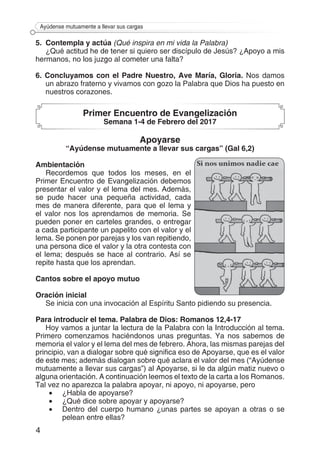 4
Ayúdense mutuamente a llevar sus cargas
5. 	Contempla y actúa (Qué inspira en mi vida la Palabra)
¿Qué actitud he de tener si quiero ser discípulo de Jesús? ¿Apoyo a mis
hermanos, no los juzgo al cometer una falta?
6. Concluyamos con el Padre Nuestro, Ave María, Gloria. Nos damos
un abrazo fraterno y vivamos con gozo la Palabra que Dios ha puesto en
nuestros corazones.
Primer Encuentro de Evangelización
Semana 1-4 de Febrero del 2017
Apoyarse
“Ayúdense mutuamente a llevar sus cargas” (Gal 6,2)
Ambientación
Recordemos que todos los meses, en el
Primer Encuentro de Evangelización debemos
presentar el valor y el lema del mes. Además,
se pude hacer una pequeña actividad, cada
mes de manera diferente, para que el lema y
el valor nos los aprendamos de memoria. Se
pueden poner en carteles grandes, o entregar
a cada participante un papelito con el valor y el
lema. Se ponen por parejas y los van repitiendo,
una persona dice el valor y la otra contesta con
el lema; después se hace al contrario. Así se
repite hasta que los aprendan.
Cantos sobre el apoyo mutuo
Oración inicial
Se inicia con una invocación al Espíritu Santo pidiendo su presencia.
Para introducir el tema. Palabra de Dios: Romanos 12,4-17
Hoy vamos a juntar la lectura de la Palabra con la Introducción al tema.
Primero comenzamos haciéndonos unas preguntas. Ya nos sabemos de
memoria el valor y el lema del mes de febrero. Ahora, las mismas parejas del
principio, van a dialogar sobre qué significa eso de Apoyarse, que es el valor
de este mes; además dialogan sobre qué aclara el valor del mes (“Ayúdense
mutuamente a llevar sus cargas”) al Apoyarse, si le da algún matiz nuevo o
alguna orientación. A continuación leemos el texto de la carta a los Romanos.
Tal vez no aparezca la palabra apoyar, ni apoyo, ni apoyarse, pero
•	 ¿Habla de apoyarse?
•	 ¿Qué dice sobre apoyar y apoyarse?
•	 Dentro del cuerpo humano ¿unas partes se apoyan a otras o se
pelean entre ellas?
 