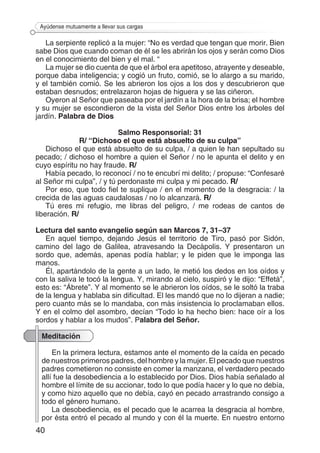 40
Ayúdense mutuamente a llevar sus cargas
La serpiente replicó a la mujer: “No es verdad que tengan que morir. Bien
sabe Dios que cuando coman de él se les abrirán los ojos y serán como Dios
en el conocimiento del bien y el mal. “
La mujer se dio cuenta de que el árbol era apetitoso, atrayente y deseable,
porque daba inteligencia; y cogió un fruto, comió, se lo alargo a su marido,
y el también comió. Se les abrieron los ojos a los dos y descubrieron que
estaban desnudos; entrelazaron hojas de higuera y se las ciñeron.
Oyeron al Señor que paseaba por el jardín a la hora de la brisa; el hombre
y su mujer se escondieron de la vista del Señor Dios entre los árboles del
jardín. Palabra de Dios
Salmo Responsorial: 31
R/ “Dichoso el que está absuelto de su culpa”
Dichoso el que está absuelto de su culpa, / a quien le han sepultado su
pecado; / dichoso el hombre a quien el Señor / no le apunta el delito y en
cuyo espíritu no hay fraude. R/
Había pecado, lo reconocí / no te encubrí mi delito; / propuse: “Confesaré
al Señor mi culpa”, / y tú perdonaste mi culpa y mi pecado. R/
Por eso, que todo fiel te suplique / en el momento de la desgracia: / la
crecida de las aguas caudalosas / no lo alcanzará. R/
Tú eres mi refugio, me libras del peligro, / me rodeas de cantos de
liberación. R/
Lectura del santo evangelio según san Marcos 7, 31–37
En aquel tiempo, dejando Jesús el territorio de Tiro, pasó por Sidón,
camino del lago de Galilea, atravesando la Decápolis. Y presentaron un
sordo que, además, apenas podía hablar; y le piden que le imponga las
manos.
Él, apartándolo de la gente a un lado, le metió los dedos en los oídos y
con la saliva le tocó la lengua. Y, mirando al cielo, suspiró y le dijo: “Effetá”,
esto es: “Ábrete”. Y al momento se le abrieron los oídos, se le soltó la traba
de la lengua y hablaba sin dificultad. El les mandó que no lo dijeran a nadie;
pero cuanto más se lo mandaba, con más insistencia lo proclamaban ellos.
Y en el colmo del asombro, decían “Todo lo ha hecho bien: hace oír a los
sordos y hablar a los mudos”. Palabra del Señor.
Meditación
En la primera lectura, estamos ante el momento de la caída en pecado
de nuestros primeros padres, del hombre y la mujer. El pecado que nuestros
padres cometieron no consiste en comer la manzana, el verdadero pecado
allí fue la desobediencia a lo establecido por Dios. Dios había señalado al
hombre el límite de su accionar, todo lo que podía hacer y lo que no debía,
y como hizo aquello que no debía, cayó en pecado arrastrando consigo a
todo el género humano.
La desobediencia, es el pecado que le acarrea la desgracia al hombre,
por ésta entró el pecado al mundo y con él la muerte. En nuestro entorno
 