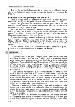 42
Ayúdense mutuamente a llevar sus cargas
Que hoy ha glorificado tu nombre de tal modo, que tu alabanza estará
siempre en la boca de todos los que se acuerdan de esta obra poderosa de
Dios. R.
Lectura de santo evangelio según san Juan 2,1-11
En aquel tiempo, había una boda en Caná de Galilea, y la madre de Jesús
estaba allí. Jesús y sus discípulos estaban también invitados a la boda.
Faltó el vino, y la madre de Jesús le dijo: «No les queda vino.» Jesús le
contestó: «Mujer, déjame, todavía no ha llegado mi hora.» Su madre dijo a
los sirvientes: “Hagan lo que él diga”
Había allí colocadas seis tinajas de piedra, para las purificaciones de los
judíos, de unos cien litros cada una. Jesús les dijo: «Llenen las tinajas de
agua». Y las llenaron hasta arriba. Entonces les mandó: «Saquen ahora y
llévenselo al mayordomo.» Ellos se lo llevaron.
El mayordomo probó el agua convertida en vino sin saber de dónde venía
(los sirvientes sí lo sabían, pues habían sacado el agua), y entonces llamó
al novio y le dijo: «Todo el mundo pone primero el vino bueno y cuando ya
están bebidos, el peor; tú, en cambio, has guardado el vino bueno hasta
ahora.»
Así, en Caná de Galilea Jesús comenzó sus signos, manifestó su gloria,
y creció la fe de sus discípulos en él. Palabra del Señor.
Meditación
Celebramos hoy la memoria de Nuestra Sra. de Lourdes y al Jornada
Mundial de Oración por los Enfermos. En el año 1858 se apareció la Virgen
María en la gruta de Massabielle, a orillas del río Gave, cerca de Lourdes
en Francia a Bernardita Soubirous. El mensaje de la Virgen fue que allí se
edificara un santuario para orar y hacer penitencia por la conversión de los
pecadores. Por otra parte celebramos la Jornada Mundial de Oración por
los Enfermos, esta jornada fue instituida el 13 de mayo de 1992 por San
Juan Pablo II.
Esta Jornada nos recuerda que debemos atender y acompañar con
amor a nuestros hermanos que pasan por situaciones dolorosas de
enfermedades que les provocan muchos sufrimientos. Es un día para
tomar conciencia del dolor y la enfermedad propia y también la ajena. Es
un día para orar y velar por el cuidado de los enfermos. Orar para que si
es la voluntad de Dios se sanen y velar para que quienes estén enfermos
reciban las medicinas y los cuidados necesarios.
El relato de las bodas de Caná, enlace que se realizaba al estilo de la
época, en una casa familiar a la cual Jesús asiste con sus discípulos en
calidad de invitado, igual que su madre, contiene una carga de profundo
sentido catequético y una gran dosis de simbolismo espiritual en torno al
signo de la alianza.
Jesús dio inicio a su ministerio realizando allí una de sus primeras
señales prodigiosas cuando el vino comienza a escasear, y su madre, que
se nos revela en los evangelios actuando siempre a tiempo, atenta a las
 