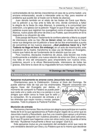 Plan de Pastoral - Febrero 2017
43
contrariedades de los demás (recordemos el caso de su prima Isabel, una
anciana embarazada), acude a interceder ante su Hijo, para resolver el
problema que puede dar al traste con la fiesta (la alianza).
Juan denota también en el relato de las bodas de Caná que María,
con la petición a su hijo ante la falta de vino, donde comienza a faltar
la alegría de la fiesta (la vieja Alianza), lo presenta a la comunidad (por
extensión, a la iglesia con la petición “hagan lo que El les diga”, las últimas
palabras suyas que registran los evangelios) como el esposo de la Nueva
Alianza, nuevo pacto del amor de Dios a su Pueblo, que encuentra en El la
respuesta a su situación de vida.
Este pasaje del Nuevo Testamento le confiere además a María su papel
de intercesora ante su hijo (Ya no tienen vino), tan eficaz que le hace
variar sus designios con la petición a favor de los dos enamorados a punto
de convertirse en los nuevos esposos: ¿Qué podemos hacer tú y Yo?
Todavía no llega mi hora. Sin embargo, en un acto de misericordia, ante
la petición de la madre, transforma la vieja Ley de Moisés en Evangelio,
mismo que habrá de ser fundamento de la relación que los une.
Para nosotros, discípulos modernos de Jesús, esta lección nos invita
continuamente a entablar una nueva relación de amor con Dios y, si acaso
nos falta el vino del entusiasmo para emprenderla con nuevos bríos,
podemos recurrir a la eficaz Bienaventurada, intercesora de todas las
gracias. Ella tiene la clave de su inigualable ternura materna para lograrlo.
12 VI Domingo del Tiempo Ordinario
II Semana Liturgia de las Horas Verde
Apoyarse mutuamente es amarse como Jesucristo nos ama
Orientaciones para la Celebración: Colocar el título del Domingo. Se
puede adornar todo de rojo por los enamorados. Repartir corazones con
alguna frase del Evangelio por detrás. Al
momento de compartir la Palabra se puede pedir
que cada uno y cada una lea a su pareja o a sus
amigos que están cerca la frase que le salió y
la comparten. En la procesión de entrada y en
las ofrendas que vayan novios y novias, parejas
casadas. Todo lo prepara la Pastoral Familiar.
Monición de entrada
Hermanos y hermanas: Nos reunimos con alegría para participar en nuestra
fiesta de fe en la que agradecemos al Padre el gran regalo de su amor que es
Jesucristo muerto y Resucitado, que fue y es nuestro gran apoyo y el primero
que nos ayudó cargando con nuestros pecados y maldades para salvarnos.
Es lo que El quiere que hagamos unos con otros como nos recuerda el lema
del mes: “Ayúdense mutuamente a llevar sus cargas” (Gal 6,2).
Este apoyarse mutuo es una expresión del verdadero amor que nace de
una verdadera decisión por Dios y su Palabra que es lo mismo que decidirse
 