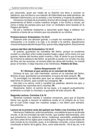 44
Ayúdense mutuamente a llevar sus cargas
por Jesucristo, quien por medio de su Espíritu nos lleva a conocer su
sabiduría, que nos lleva a una relación de fraternidad que sabe perdonar, de
fidelidad matrimonial y en la amistad, a ser hombres y mujeres de palabra.
Cercanos a la fiesta de la amistad y al amor del noviazgo y del matrimonio,
presentemos al Señor a todos nuestros amigos, a los novios y novias, así
como a todas las parejas para que vivan un verdadero amor basado en la
Palabra del Señor.
De pie y cantando recibamos a Jesucristo quien llega a celebrar con
nosotros a través de su ministro que nos preside en su nombre.
Primera lectura: Eclesiástico 15,16-21
Estamos ante una decisión grande: o cumplir los mandatos del Señor o
rechazarlos; o la muerte y la vida; o la verdad o la mentira. Apoyémonos
mutuamenteparadecidirnosporDios,queesvidayalegríaplena.Escuchemos
Lectura del libro del Eclesiástico 15,16-21
Si quieres, guardarás los mandatos del Señor, porque es prudencia
cumplir su voluntad; ante ti están puestos fuego y agua: echa mano a lo que
quieras; delante del hombre están muerte y vida: le darán lo que él escoja.
Es inmensa la sabiduría del Señor, es grande su poder y lo ve todo; los ojos
de Dios ven las acciones, él conoce todas las obras del hombre; no mandó
pecar al hombre, ni deja impunes a los mentirosos. Palabra de Dios.
Salmo Responsorial: 118
R./ Dichoso el que camina en la voluntad del Señor
Dichoso el que, con vida intachable, camina en la voluntad del Señor;
dichoso el que, guardando sus preceptos, lo busca de todo corazón. R/.
Tú promulgas tus decretos para que se observen exactamente. Ojalá
esté firme mi camino, para cumplir tus consignas. R/.
Haz bien a tu siervo: viviré y cumpliré tus palabras; ábreme los ojos, y
contemplaré las maravillas de tu voluntad. R/.
Muéstrame, Señor, el camino de tus leyes, y lo seguiré puntualmente;
enséñame a cumplir tu voluntad y a guardarla de todo corazón. R/.
Segunda Lectura: Corintios 2,6-10
Abramos nuestras mentes y nuestros corazones, para que el Espíritu
Santo nos ayude a conocer la sabiduría oculta en el misterio de la cruz,
por el cual Cristo cargó con nuestras cargas y nos liberó para siempre.
Escuchemos.
Lectura de la primera carta del apóstol san Pablo a los Corintios 2,6-10
Hermanos: Hablamos, entre los perfectos, una sabiduría que no es de este
mundo, ni de los príncipes de este mundo, que quedan desvanecidos, sino
que enseñamos una sabiduría divina, misteriosa, escondida, predestinada
por Dios antes de los siglos para nuestra gloria. Ninguno de los príncipes de
este mundo la ha conocido; pues, si la hubiesen conocido, nunca hubieran
crucificado al Señor de la gloria. Sino, como está escrito: «Ni el ojo vio, ni el
 