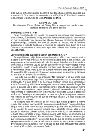 Plan de Pastoral - Febrero 2017
45
oído oyó, ni el hombre puede pensar lo que Dios ha preparado para los que
lo aman.» Y Dios nos lo ha revelado por el Espíritu. El Espíritu lo sondea
todo, incluso lo profundo de Dios. Palabra de Dios
Aleluya Mt. 11,25
Bendito seas, Padre, Señor del Cielo y Tierra, porque has revelado los
secretos del Reino a la gente sencilla
Evangelio: Mateo 5,17-37
En el Evangelio de hoy Jesús nos propone un camino para apoyarnos
unos a otros, cumpliendo la ley de Dios perfeccionada por El, que implica
un nuevo estilo de vida, que es vivir el amor fraterno, rompiendo la relación
amigo-enemigo, poniendo en alto el perdón, el respeto de la fidelidad
matrimonial y siendo hombres y mujeres de palabra que dicen sí o no.
Cantando aclamamos a Jesucristo que nos hablará con fuerza y amor.
Escuchemos.
Lectura del santo evangelio según san Mateo 5,17-37
En aquel tiempo, dijo Jesús a sus discípulos: «No crean que he venido
a abolir la Ley y los profetas: no he venido a abolir, sino a dar plenitud. Les
aseguro que antes pasarán el cielo y la tierra que deje de cumplirse hasta la
última letra o tilde de la Ley. El que se salte uno sólo de los preceptos menos
importantes, y se lo enseñe así a los hombres será el menos importante en
el reino de los cielos. Pero quien los cumpla y enseñe será grande en el reino
de los cielos. Se lo aseguro: Si no son mejores que los escribas y fariseos,
no entrarán en el reino de los cielos.
Han oído que se dijo a los antiguos: “No matarás”, y el que mate será
procesado. Pero yo les digo: Todo el que esté peleado con su hermano será
procesado. Y si uno llama a su hermano “imbécil” tendrá que comparecer
ante el Sanedrín, y si lo llama “renegado” merece la condena del fuego. Por
tanto, si cuando vas a poner tu ofrenda sobre el altar, te acuerdas allí mismo
de que tu hermano tiene quejas contra ti, deja allí tu ofrenda ante el altar y
vete primero a reconciliarte con tu hermano, y entonces vuelve a presentar
tu ofrenda. Con el que te pone pleito, procura arreglarte en seguida, mientras
vas todavía de camino, no sea que te entregue al juez, y el juez al alguacil,
y te metan en la cárcel.
Te aseguro que no saldrás de allí hasta que hayas pagado el último
cuarto. Han oído el mandamiento “no cometerás adulterio.” Pues yo les digo:
El que mira a una mujer casada deseándola, ya ha sido adúltero con ella
en su interior. Si tu ojo derecho te hace caer, sácatelo y tíralo. Más te vale
perder un miembro que ser echado entero en el infierno. Si tu mano derecha
te hace caer, córtatela y tírala, porque más te vale perder un miembro que
ir a parar entero al infierno. Está mandado: “El que se divorcie de su mujer,
que le dé acta de repudio.” Pues yo les digo: El que se divorcie de su mujer,
excepto en caso de impureza, la induce al adulterio, y el que se case con la
divorciada comete adulterio. Han oído que se dijo a los antiguos: “No jurarás
en falso” y “Cumplirás tus votos al Señor.”
 