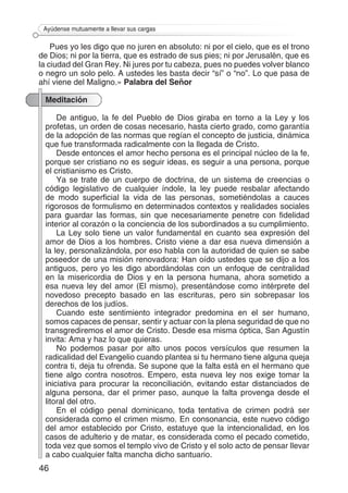 46
Ayúdense mutuamente a llevar sus cargas
Pues yo les digo que no juren en absoluto: ni por el cielo, que es el trono
de Dios; ni por la tierra, que es estrado de sus pies; ni por Jerusalén, que es
la ciudad del Gran Rey. Ni jures por tu cabeza, pues no puedes volver blanco
o negro un solo pelo. A ustedes les basta decir “sí” o “no”. Lo que pasa de
ahí viene del Maligno.» Palabra del Señor
Meditación
De antiguo, la fe del Pueblo de Dios giraba en torno a la Ley y los
profetas, un orden de cosas necesario, hasta cierto grado, como garantía
de la adopción de las normas que regían el concepto de justicia, dinámica
que fue transformada radicalmente con la llegada de Cristo.
Desde entonces el amor hecho persona es el principal núcleo de la fe,
porque ser cristiano no es seguir ideas, es seguir a una persona, porque
el cristianismo es Cristo.
Ya se trate de un cuerpo de doctrina, de un sistema de creencias o
código legislativo de cualquier índole, la ley puede resbalar afectando
de modo superficial la vida de las personas, sometiéndolas a cauces
rigorosos de formulismo en determinados contextos y realidades sociales
para guardar las formas, sin que necesariamente penetre con fidelidad
interior al corazón o la conciencia de los subordinados a su cumplimiento.
La Ley solo tiene un valor fundamental en cuanto sea expresión del
amor de Dios a los hombres. Cristo viene a dar esa nueva dimensión a
la ley, personalizándola, por eso habla con la autoridad de quien se sabe
poseedor de una misión renovadora: Han oído ustedes que se dijo a los
antiguos, pero yo les digo abordándolas con un enfoque de centralidad
en la misericordia de Dios y en la persona humana, ahora sometido a
esa nueva ley del amor (El mismo), presentándose como intérprete del
novedoso precepto basado en las escrituras, pero sin sobrepasar los
derechos de los judíos.
Cuando este sentimiento integrador predomina en el ser humano,
somos capaces de pensar, sentir y actuar con la plena seguridad de que no
transgrediremos el amor de Cristo. Desde esa misma óptica, San Agustín
invita: Ama y haz lo que quieras.
No podemos pasar por alto unos pocos versículos que resumen la
radicalidad del Evangelio cuando plantea si tu hermano tiene alguna queja
contra ti, deja tu ofrenda. Se supone que la falta está en el hermano que
tiene algo contra nosotros. Empero, esta nueva ley nos exige tomar la
iniciativa para procurar la reconciliación, evitando estar distanciados de
alguna persona, dar el primer paso, aunque la falta provenga desde el
litoral del otro.
En el código penal dominicano, toda tentativa de crimen podrá ser
considerada como el crimen mismo. En consonancia, este nuevo código
del amor establecido por Cristo, estatuye que la intencionalidad, en los
casos de adulterio y de matar, es considerada como el pecado cometido,
toda vez que somos el templo vivo de Cristo y el solo acto de pensar llevar
a cabo cualquier falta mancha dicho santuario.
 