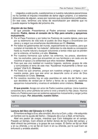 Plan de Pastoral - Febrero 2017
47
Llegados a este punto, cuestionemos si nuestra naturaleza pecaminosa
no ha sentido el impulso irresistible de dañar algún prójimo, o si estamos
distanciados de alguien, acaso por razones que consideremos justificadas.
En ese caso, tenemos una tarea de reconciliación por delante que no
puede esperar la llegada del próximo día.
Oración de los fieles
El que preside: Presentemos al Padre amoroso nuestras oraciones
diciendo: Padre, danos el corazón de tu Hijo para amarte y apoyarnos
mutuamente.
	Por el Papa Francisco y por todos los Pastores de nuestra Iglesia, para que
por su testimonio de vida todo el pueblo de Dios llegue a encontrarse con
Jesús y a seguir sus enseñanzas decidiéndose por El. Oremos.
	Por todos los gobernantes del mundo, especialmente los nuestros, para que
cumplan el mandato de “no matarás”, defiendan la vida desde su concepción
hasta su muerte natural y busquen soluciones a tantas vidas que se pierden
por la violencia, el hambre y el odio. Oremos.
	Por nuestros hermanos que sufren: los enfermos, los presos, abandona­
dos, los excluidos, para que encuentren en sus familiares y en cada uno de
nosotros el apoyo y la solidaridad que ellos necesitan. Oremos.
	Para que sea una realidad en nuestros hogares, sectores, grupos de vida
y comunidades el lema de este mes “Ayúdense mutuamente a llevar sus
cargas” (Gal 6,2). Oremos.
	Por todos los que amamos, porque son nuestros amigos y amigas; o son
nuestra pareja, para que ese amor se desarrolle como el amor de Dios
manifestado en Cristo. Oremos.
	Por nosotros reunidos hoy en esta asamblea en este día del Señor, para
que decididos de verdad por el Señor y llenos de su sabiduría, sepamos
apoyarnos mutuamente y vivamos el verdadero amor cristiano. Oremos.
El que preside: Acoge con amor de Padre nuestras súplicas. Llena nuestros
corazones de tu amor perfecto tal como lo vivió y enseñó tu Hijo Jesús. Haznos
fieles a tu Palabra para que así podamos apoyarnos mutuamente y cargar juntos
nuestras cargas. Por Jesucristo, nuestro Señor.
13 Feria
Lunes Verde
Lectura del libro del Génesis 4,1-15.25
El hombre se llegó a Eva; ella concibió, dio a luz a Caín, y dijo: «He adquirido
un hombre con la ayuda del Señor.» Después dio a luz a Abel, el hermano.
Abel era pastor de ovejas, mientras que Caín trabajaba en el campo.
Pasado un tiempo, Caín ofreció al Señor dones de los frutos del campo, y
Abel ofreció las primicias y la grasa de sus ovejas. El Señor se fijó en Abel
y en su ofrenda, y no se fijó en Caín ni en su ofrenda, por lo cual Caín se
enfureció y andaba abatido.
 