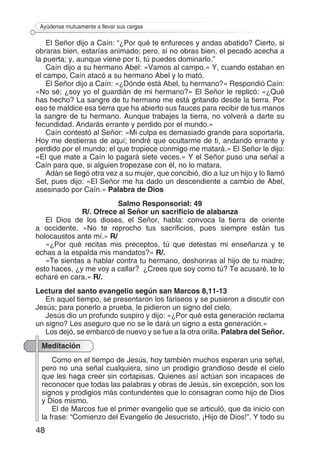 48
Ayúdense mutuamente a llevar sus cargas
El Señor dijo a Caín: “¿Por qué te enfureces y andas abatido? Cierto, si
obraras bien, estarías animado; pero, si no obras bien, el pecado acecha a
la puerta; y, aunque viene por ti, tú puedes dominarlo.”
Caín dijo a su hermano Abel: «Vamos al campo.» Y, cuando estaban en
el campo, Caín atacó a su hermano Abel y lo mató.
El Señor dijo a Caín: «¿Dónde está Abel, tu hermano?» Respondió Caín:
«No sé; ¿soy yo el guardián de mi hermano?» El Señor le replicó: «¿Qué
has hecho? La sangre de tu hermano me está gritando desde la tierra. Por
eso te maldice esa tierra que ha abierto sus fauces para recibir de tus manos
la sangre de tu hermano. Aunque trabajes la tierra, no volverá a darte su
fecundidad. Andarás errante y perdido por el mundo.»
Caín contestó al Señor: «Mi culpa es demasiado grande para soportarla.
Hoy me destierras de aquí; tendré que ocultarme de ti, andando errante y
perdido por el mundo; el que tropiece conmigo me matará.» El Señor le dijo:
«El que mate a Caín lo pagará siete veces.» Y el Señor puso una señal a
Caín para que, si alguien tropezase con él, no lo matara.
Adán se llegó otra vez a su mujer, que concibió, dio a luz un hijo y lo llamó
Set, pues dijo: «El Señor me ha dado un descendiente a cambio de Abel,
asesinado por Caín.» Palabra de Dios
Salmo Responsorial: 49
R/. Ofrece al Señor un sacrificio de alabanza
El Dios de los dioses, el Señor, habla: convoca la tierra de oriente
a occidente. «No te reprocho tus sacrificios, pues siempre están tus
holocaustos ante mí.» R/
«¿Por qué recitas mis preceptos, tú que detestas mi enseñanza y te
echas a la espalda mis mandatos?» R/.
«Te sientas a hablar contra tu hermano, deshonras al hijo de tu madre;
esto haces, ¿y me voy a callar? ¿Crees que soy como tú? Te acusaré, te lo
echaré en cara.» R/.
Lectura del santo evangelio según san Marcos 8,11-13
En aquel tiempo, se presentaron los fariseos y se pusieron a discutir con
Jesús; para ponerlo a prueba, le pidieron un signo del cielo.
Jesús dio un profundo suspiro y dijo: «¿Por qué esta generación reclama
un signo? Les aseguro que no se le dará un signo a esta generación.»
Los dejó, se embarcó de nuevo y se fue a la otra orilla. Palabra del Señor.
Meditación
Como en el tiempo de Jesús, hoy también muchos esperan una señal,
pero no una señal cualquiera, sino un prodigio grandioso desde el cielo
que les haga creer sin cortapisas. Quienes así actúan son incapaces de
reconocer que todas las palabras y obras de Jesús, sin excepción, son los
signos y prodigios más contundentes que lo consagran como hijo de Dios
y Dios mismo.
El de Marcos fue el primer evangelio que se articuló, que da inicio con
la frase: “Comienzo del Evangelio de Jesucristo, ¡Hijo de Dios!”. Y todo su
 