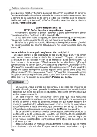 50
Ayúdense mutuamente a llevar sus cargas
siete parejas, macho y hembra, para que conserven la especie en la tierra.
Dentro de siete días haré llover sobre la tierra cuarenta días con sus noches,
y borraré de la superficie de la tierra a todos los vivientes que he creado.”
Noé hizo todo lo que le mandó el Señor. Pasados siete días vino el diluvio a
la tierra. Palabra de Dios
Salmo Responsorial: 28
R/ “El Señor bendice a su pueblo con la paz.”
Hijos de Dios, aclamen al Señor, / aclamen la gloria del nombre del Señor,
/ póstrense ante el Señor en el atrio sagrado. R./
La voz del Señor sobre las aguas, / el Señor sobre las aguas torrenciales.
/ La voz del Señor es potente, / la voz del Señor es magnífica. R./
El Señor de la gloria ha tronado. / En su templo un grito unánime: “¡Gloria!”
/ El Señor se sienta por encima del aguacero, / el Señor se sienta como rey
eterno. R./
Lectura del santo evangelio según san Marcos 8,14-21
En aquel tiempo, a los discípulos se les olvidó llevar pan, y no tenían
más que un pan en la barca. Jesús les recomendó: “Tengan cuidado con
la levadura de los fariseos y con la de Herodes.” Ellos comentaban: “Lo
dice porque no tenemos pan.” Dándose cuenta, les dijo Jesús: “¿Por qué
comentan que no tienen pan? ¿No acaban de entender? ¿Tan torpes son?
¿Para qué les sirven los ojos si no ven, y los oídos si no oyen? A ver, ¿cuántos
cestos de sobras recogieron cuando repartí cinco panes entre cinco mil?
¿Se acuerdan?” Ellos contestaron: “Doce.” “¿Y cuántas canastas de sobras
recogieron cuando repartí siete entre cuatro mil?” Le respondieron: “Siete.”
Él les dijo: “¿Y no acaban de entender?”. Palabra del Señor.
Meditación
En Marcos, Jesús parece no descansar, a su paso los milagros se
suceden de un lugar a otro, pero al mismo tiempo se suscitan incredulidades
absurdas aún entre sus propios seguidores, pese a las advertencias que
les hacía continuamente.
En esta ocasión, han transcurrido varios días que está realizando
milagros, verdaderos prodigios como el de la multiplicación de los panes que
les dio de comer a miles de personas, suceso del que fueron testigos. Sin
embargo, sus discípulos todavía reaccionan como el común de los mortales,
porque teniendo a Jesús con ellos, que demuestra ser el hijo de Dios, se
enfrascaban en discusiones estériles acerca del Mesías que vendría.
Es en esas circunstancias que les advierte guardarse de la levadura de
los fariseos y de la levadura de Herodes. Sin pretenderlo, los discípulos
estaban actuando tal y como lo hacía este grupo, que se regía por
leyes rígidas, suscitándose controversias entre ellos por cuestiones de
posiciones y poder.
Jesús anunciaba un mensaje marcadamente novedoso que la mente
embotada no podía asimilar. Era preciso mirar esas novedades con ojos
 