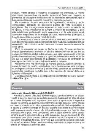 Plan de Pastoral - Febrero 2017
51
nuevos, mente abierta y receptiva, despojados de prejuicios. Lo mismo
que ocurre con nosotros hoy en día, teniendo al Señor con nosotros, lo
perdemos de vista para enredarnos en las realidades temporales, que si
bien son necesarias, no deben ocuparnos permanentemente.
Es importante discernir en torno a la organización, los roles y resulta
enriquecedor compartir los diferentes puntos de vista teológicos o
exegéticos. Sin embargo estos aspectos no son lo más importante de
la Iglesia, lo más importante es cumplir la misión de evangelizar y para
ello fortalecerse participando en la comunión y en la vida sacramental,
asimismo integrarnos en el Pueblo de Dios, haciéndonos partícipes la
función sacerdotal, profética y real de Cristo.
Toda nuestra vida desde que adquirimos conciencia es identificarnos
con determinados criterios, dependiendo de la madurez, capacidad crítica,
renovación del contenido de la conciencia con una formación constante,
entre otros.
Pero es menester no perder al Señor de vista. En este sentido las
nuevas generaciones afrontan un desafío importante con el uso de las
nuevas tecnologías, de las redes sociales, que están acaparando el tiempo
productivo de nuestros jóvenes y la oportunidad de crecer en la fe, amén
de que se están convirtiendo en poderosos vehículos de infiltración de
conceptos tan dañinos como la levadura de los fariseos.
Utilizados en la red cibernética de manera positiva, pueden significar el
nuevo territorio de misión, utilizándose como herramientas para propagar
el Evangelio a escala universal y en un modo particular de contrarrestar
contenidos insidiosos, vertidos con el fin expreso de causar daño a la
Iglesia y al Evangelio.
¿Dedicas más tiempo a los dispositivos electrónicos que a la iglesia?
«Abrid los ojos…”
15 Feria
Miércoles Verde
Lectura del libro del Génesis 8,6-13.20-22
Pasados cuarenta días, Noé abrió el tragaluz que había hecho en el arca
y soltó el cuervo, que voló de un lado para otro, hasta que se secó el agua
en la tierra. Después soltó la paloma, para ver si el agua sobre la superficie
estaba ya somera. La paloma, no encontrando donde posarse, volvió al arca
con Noé, porque todavía había agua sobre la superficie. Noé alargó el brazo,
la agarró y la metió consigo en el arca. Esperó otros siete días y de nuevo
soltó la paloma desde el arca; ella volvió al atardecer con una hoja de olivo
arrancada en el pico. Noé comprendió que el agua sobre la tierra estaba
somera; esperó otros siete días, y soltó la paloma, que ya no volvió. El año
seiscientos uno, el día primero del mes primero, se secó el agua en la tierra.
Noé abrió el tragaluz del arca, miró y vio que la superficie estaba seca. Noé
construyó un altar al Señor, tomó animales y aves de toda especie pura y los
ofreció en holocausto sobre el altar.
 