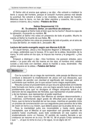 52
Ayúdense mutuamente a llevar sus cargas
El Señor olió el aroma que aplaca y se dijo: «No volveré a maldecir la
tierra a causa del hombre, porque el corazón humano piensa mal desde
la juventud. No volveré a matar a los vivientes, como acabo de hacerlo.
Mientras dure la tierra, no han de faltar siembra y cosecha, frío y calor,
verano e invierno, día y noche.» Palabra de Dios
Salmo Responsorial 115
R/. Te ofreceré, Señor, un sacrificio de alabanza
¿Cómo pagaré al Señor todo el bien que me ha hecho? Alzaré la copa de
la salvación, invocando su nombre. R/.
Cumpliré al Señor mis votos en presencia de todo el pueblo. Mucho le
cuesta al Señor la muerte de sus fieles. R/.
Cumpliré al Señor mis votos en presencia de todo el pueblo, en el atrio de
la casa del Señor, en medio de ti, Jerusalén. R/.
Lectura del santo evangelio según san Marcos 8,22-26
En aquel tiempo, Jesús y los discípulos llegaron a Betsaida. Le trajeron
un ciego, pidiéndole que lo tocase. Él lo sacó de la aldea, llevándolo de la
mano, le untó saliva en los ojos, le impuso las manos y le preguntó: «¿Ves
algo?»
Empezó a distinguir y dijo: «Veo hombres; me parecen árboles, pero
andan.» Le puso otra vez las manos en los ojos; el hombre miró: estaba
curado y veía todo con claridad. Jesús lo mandó a casa, diciéndole: «No
entres siquiera en la aldea.» Palabra del Señor
Meditación
Con la curación de un ciego de nacimiento, este pasaje de Marcos nos
conduce a descubrir la insatisfacción de Jesús con sus discípulos, que
no acaban de percibir con claridad el significado del mensaje sobre el
sufrimiento que recibirá, por lo que actúan como ciegos espirituales.
Resulta curioso el procedimiento al que recurre aplicándole al invidente
lodo formado con tierra y saliva, una vez logra sacarlo fuera de la ciudad,
posiblemente para que no divulgara el milagro atrayendo sobre si la
atención de los seguidores de Herodes, que representan el poder político,
y de los fariseos, que representan el poder espiritual.
El Jesús que nos muestra San Marcos es siempre desconcertante y
misterioso, confrontando algún grado de dificultad para sanar al ciego
físico, que no tenía la facultad de ver las cosas, mientras en paralelo inicia
un proceso de concienciación con sus seguidores para sanarlos de la falta
de visión en torno a su misión, que deberá pasar por la prueba de la cruz.
Para la mentalidad judía era inconcebible y hasta cierto grado
inaceptable, que el Mesías al que esperaban con grandes señales de
poderío fuese crucificado, pues todo condenado en ese suplicio era
anatematizado como un fracaso. El sentido de nuestra llamada a ser
cristianos se resume en la cruz. En Mt 10, 38 el propio Cristo sentencia
que: “… el que no toma la cruz y me sigue, no es digno de mi”.
 