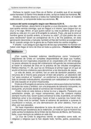 56
Ayúdense mutuamente a llevar sus cargas
Dichosa la nación cuyo Dios es el Señor, el pueblo que él se escogió
como heredad. El Señor mira desde el cielo, se fija en todos los hombres. R/.
Desde su morada observa a todos los habitantes de la tierra: él modeló
cada corazón, y comprende todas sus acciones. R/.
Lectura del santo evangelio según san Marcos 8,34–9,
En aquel tiempo, Jesús llamó a la gente y a sus discípulos, y les dijo: «El
que quiera venirse conmigo, que se niegue a sí mismo, que cargue con su
cruz y me siga. Miren, el que quiera salvar su vida la perderá; pero el que
pierda su vida por mí y por el Evangelio la salvará. Pues ¿de qué le sirve al
hombre ganar el mundo entero, si arruina su vida? ¿O qué podrá dar uno
para recobrarla? Quien se avergüence de mí y de mis palabras, en esta
generación descreída y malvada, también el Hijo del hombre se avergonzará
de él, cuando venga con la gloria de su Padre entre los santos ángeles.»
Y añadió: «Les aseguro que algunos de los aquí presentes no morirán sin
haber visto llegar el reino de Dios en toda su potencia.» Palabra del Señor.
Meditación
¡Con cuanta liviandad solemos identificarnos como “cristianos”!,
seguidores de Cristo en completa disponibilidad de pisar sus huellas,
tratando de vivir inspirados creyendo en el, creyéndole a Él. Sin embargo,
no pocos abrazan la causa del cristianismo rehuyendo las consecuencias
al hacer la voluntad de Dios en la práctica de las virtudes evangélicas.
Refiere Hechos 11, 26, que fue en Antioquia el primer lugar en el que se
acuñó el término cristianos para denominar a los discípulos de Jesús.
La vida de Jesús, en cambio, fue un acto de donación perpetua, una
renuncia de sí mismo para procurar el bien del prójimo; un abandono del
“yo” para construir el “nosotros”, un conformar la comunidad dejando de
lado el cómodo individualismo, asumiendo con radicalidad un nuevo estilo
de vida basado en el amor-misericordia.
Cristo es el Evangelio en persona, la buena noticia para todos los hombres,
de todas las razas y ámbitos, con una propuesta de salvación incluyente, no
excluyente, anunciado desde el comienzo del ministerio en Galilea.
Cristo invita en esta lectura a tomar la cruz y seguirlo. Parecería una
exhortación simple, sin mayor compromiso, pero ser cristiano implica
siempre mucho más. Quien quiera conservar la vida, la perderá, en cambio
debemos amar a los enemigos, hacer el bien a quienes nos hacen mal,
como Cristo vivió la caridad, hasta el extremo de perdonar a quienes lo
crucificaron e incluso, en una demostración de amor oblativo, morir por
ellos, por sus pecados.
Se hace imperativo abandonar la zona de confort y tomar la cruz, el
instrumento por excelencia de la redención, al modo en que lo hicieron los
siete santos fundadores de la Orden de los Siervos de María, de Florencia,
Italia, cuya memoria se celebra en este día.
La cruz de Cristo la seguimos viendo en ejemplos como este, en
religioso y religiosa que lo han dejado todo: familia, patria, posesiones,
 