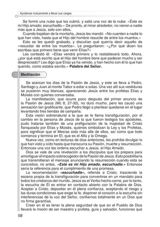 58
Ayúdense mutuamente a llevar sus cargas
Se formó una nube que los cubrió, y salió una voz de la nube: «Éste es
mi Hijo amado; escuchadlo.» De pronto, al mirar alrededor, no vieron a nadie
más que a Jesús, solo con ellos.
Cuando bajaban de la montaña, Jesús les mandó: «No cuenten a nadie lo
que han visto, hasta que el Hijo del hombre resucite de entre los muertos.»
Esto se les quedó grabado, y discutían qué querría decir aquello de
«resucitar de entre los muertos». Le preguntaron: «¿Por qué dicen los
escribas que primero tiene que venir Elías?»
Les contestó él: «Elías vendrá primero y lo restablecerá todo. Ahora,
¿por qué está escrito que el Hijo del hombre tiene que padecer mucho y ser
despreciado? Les digo que Elías ya ha venido, y han hecho con él lo que han
querido, como estaba escrito.» Palabra del Señor.
Meditación
Se acercan los días de la Pasión de Jesús, y este se lleva a Pedro,
Santiago y Juan al monte Tabor a estar a solas. Una vez allí sus vestiduras
se pusieron muy blancas, apareciendo Jesús entre los profetas Elías y
Moisés con quienes conversaba.
La manifestación, que ocurre poco después del primer anuncio de
la Pasión de Jesús (Mc 8, 27-30), no duró mucho, pero les causó una
sensación tan gratificante, que Pedro llegó a plantear quedarse en el lugar
levantando tres tiendas de campaña.
Esta visión sobrenatural a la que se le llama transfiguración, por el
cambio en la persona de Jesús de la que fueron testigos los apóstoles,
pudo tratarse también de una prefiguración de la majestad de Cristo
flanqueado por Elías y Moisés, quienes simbolizan la Ley y los Profetas,
para significar que el Mesías está más allá de ellos, así como que todo
comienza y termina en El, que es el Alfa y la Omega.
Nueva vez, como en lecturas de días anteriores, les prohíbe divulgar lo
que han visto y oído hasta que transcurra su Pasión, muerte y resurrección.
Entonces una voz les ordena escuchar a Jesús, el Hijo Amado.
Dios se vale de una revelación a los discípulos que los prepara para
amortiguar el impacto sobrecogedor de la Pasión de Jesús. Esto posibilitaría
que transmitieran el mensaje anunciando la resurrección cuando esta se
concretice, no antes. «Este es mi Hijo amado, escuchadle.» Entonces
sería la referencia para el cumplimiento de una promesa.
La recomendación «escuchadle», referida a Cristo, trasciende la
escena propia de la transfiguración para convertirse en un mandato para
todos los cristianos del mundo. Jesús es el Verbo hecho carne, por lo tanto,
la escucha de Él es entrar en contacto abierto con la Palabra de Dios.
Aceptar a Cristo, depositar en él plena confianza, aceptando el riesgo y
las duras condiciones que exige la fe, disponer el corazón a la escucha sin
interferencias de la voz del Señor, confiarnos totalmente en un Dios que
no firma garantías.
Creer en él es tener la plena seguridad de que en el Pueblo de Dios
llevará la misión de ser maestro y profeta, guía y salvador, funciones que
 