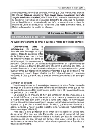 Plan de Pastoral - Febrero 2017
59
en el pasado tuvieron Elías y Moisés, con los que Dios formalizó su alianza.
De ahí que Elías ha venido ya y han hecho con él cuanto han querido,
según estaba escrito de él, dice Cristo. En lo adelante le corresponde a
El asumir el relevo bajo el resplandor del rostro de Dios, que no pudieron
ver ambos líderes en la subida a la montaña, al encuentro en la cima. La
misión de Cristo es conducir al Pueblo de Dios hasta el mismo Padre, al
Reino, a la plenitud de la vida en el amor.
19 VII Domingo del Tiempo Ordinario
III Semana Liturgia de las Horas Verde
Apoyarse mutuamente es amar a buenos y malos como hace el Padre
Orientaciones para la
celebración: Se coloca el
título de este Domingo en lugar
posible. Repartir papelitos antes
de la Celebración con nombres
de amigos y amigas así como de
personas que nos cuesta amar y
perdonar. Colocarlos en una canasta y luego se llevan en la procesión y se
colocan debajo o delante del altar para ofrecer la Eucaristía por ellos. Se
pueden llevar en la procesión de ofrendas personas que representen gente
buena y otras que representen personas violentas o que se dedican al mal
y alguien que cuando llegan al Altar que los cubre a todos con un manto
indicando a Dios que en Cristo y a través de nosotros muestra el amor por
todos.
Monición de entrada
Hermanos y hermanas: Llenos de gozo nos acercamos al Padre por medio
del Hijo en el Espíritu Santo para celebrar su desbordante amor que se nos
ha manifestado en su Hijo haciéndonos santos como El y convocándonos a
ser perfectos como lo es El.
La Liturgia de la Palabra de hoy gira alrededor de esa invitación a la
santidad del Padre, que se vive en el amor a buenos y malos como hace
el Padre, que hace salir el sol y envía la lluvia para todos. No hay excusas
porque sean violentos o nos nieguen su amor, para todos va nuestro perdón,
nuestra paz y el bien a manos llenas. Es decir, que estamos llamados a
apoyar a todos y hacer realidad nuestro lema “Ayúdense mutuamente a
llevar sus cargas” (Gal 6,2).
Para llegar a esta perfección en el amor sólo es posible si El nos llena
de su amor. Por eso, en esta Eucaristía, que es el memorial del gran
amor manifestado en Jesucristo hasta el extremo por toda la humanidad,
empapémonos de esa caridad sin límites para amar como El. De pie,
recibamos cantando a Jesucristo, quien viene a presidir esta Eucaristía a
través de su ministro.
 