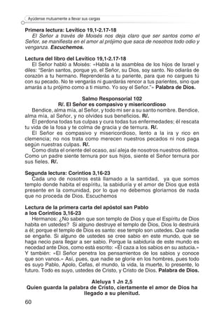 60
Ayúdense mutuamente a llevar sus cargas
Primera lectura: Levítico 19,1-2.17-18
El Señor a través de Moisés nos deja claro que ser santos como el
Señor, se manifiesta en el amor al prójimo que saca de nosotros todo odio y
venganza. Escuchemos.
Lectura del libro del Levítico 19,1-2.17-18
El Señor habló a Moisés: «Habla a la asamblea de los hijos de Israel y
diles: “Serán santos, porque yo, el Señor, su Dios, soy santo. No odiarás de
corazón a tu hermano. Reprenderás a tu pariente, para que no cargues tú
con su pecado. No te vengarás ni guardarás rencor a tus parientes, sino que
amarás a tu prójimo como a ti mismo. Yo soy el Señor.”» Palabra de Dios.
Salmo Responsorial 102
R/. El Señor es compasivo y misericordioso
Bendice, alma mía, al Señor, y todo mi ser a su santo nombre. Bendice,
alma mía, al Señor, y no olvides sus beneficios. R/.
Él perdona todas tus culpas y cura todas tus enfermedades; él rescata
tu vida de la fosa y te colma de gracia y de ternura. R/.
El Señor es compasivo y misericordioso, lento a la ira y rico en
clemencia; no nos trata como merecen nuestros pecados ni nos paga
según nuestras culpas. R/.
Como dista el oriente del ocaso, así aleja de nosotros nuestros delitos.
Como un padre siente ternura por sus hijos, siente el Señor ternura por
sus fieles. R/.
Segunda lectura: Corintios 3,16-23
Cada uno de nosotros está llamado a la santidad, ya que somos
templo donde habita el espíritu, la sabiduría y el amor de Dios que está
presente en la comunidad, por lo que no debemos gloriarnos de nada
que no proceda de Dios. Escuchemos
Lectura de la primera carta del apóstol san Pablo
a los Corintios 3,16-23
Hermanos: ¿No saben que son templo de Dios y que el Espíritu de Dios
habita en ustedes? Si alguno destruye el templo de Dios, Dios lo destruirá
a él; porque el templo de Dios es santo: ese templo son ustedes. Que nadie
se engañe. Si alguno de ustedes se cree sabio en este mundo, que se
haga necio para llegar a ser sabio. Porque la sabiduría de este mundo es
necedad ante Dios, como está escrito: «Él caza a los sabios en su astucia.»
Y también: «El Señor penetra los pensamientos de los sabios y conoce
que son vanos.» Así, pues, que nadie se gloríe en los hombres, pues todo
es suyo Pablo, Apolo, Cefas, el mundo, la vida, la muerte, lo presente, lo
futuro. Todo es suyo, ustedes de Cristo, y Cristo de Dios. Palabra de Dios.
Aleluya 1 Jn 2,5
Quien guarda la palabra de Cristo, ciertamente el amor de Dios ha
llegado a su plenitud.
 