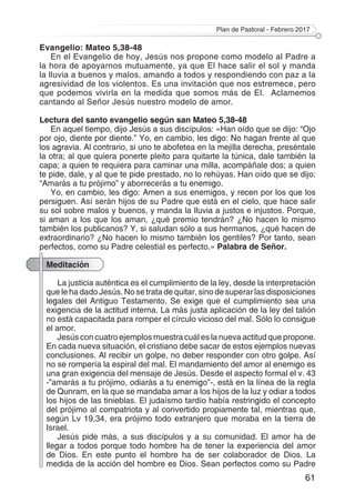 Plan de Pastoral - Febrero 2017
61
Evangelio: Mateo 5,38-48
En el Evangelio de hoy, Jesús nos propone como modelo al Padre a
la hora de apoyarnos mutuamente, ya que El hace salir el sol y manda
la lluvia a buenos y malos, amando a todos y respondiendo con paz a la
agresividad de los violentos. Es una invitación que nos estremece, pero
que podemos vivirla en la medida que somos más de El. Aclamemos
cantando al Señor Jesús nuestro modelo de amor.
Lectura del santo evangelio según san Mateo 5,38-48
En aquel tiempo, dijo Jesús a sus discípulos: «Han oído que se dijo: “Ojo
por ojo, diente por diente.” Yo, en cambio, les digo: No hagan frente al que
los agravia. Al contrario, si uno te abofetea en la mejilla derecha, preséntale
la otra; al que quiera ponerte pleito para quitarte la túnica, dale también la
capa; a quien te requiera para caminar una milla, acompáñale dos; a quien
te pide, dale, y al que te pide prestado, no lo rehúyas. Han oído que se dijo:
“Amarás a tu prójimo” y aborrecerás a tu enemigo.
Yo, en cambio, les digo: Amen a sus enemigos, y recen por los que los
persiguen. Así serán hijos de su Padre que está en el cielo, que hace salir
su sol sobre malos y buenos, y manda la lluvia a justos e injustos. Porque,
si aman a los que los aman, ¿qué premio tendrán? ¿No hacen lo mismo
también los publicanos? Y, si saludan sólo a sus hermanos, ¿qué hacen de
extraordinario? ¿No hacen lo mismo también los gentiles? Por tanto, sean
perfectos, como su Padre celestial es perfecto.» Palabra de Señor.
Meditación
La justicia auténtica es el cumplimiento de la ley, desde la interpretación
que le ha dado Jesús. No se trata de quitar, sino de superar las disposiciones
legales del Antiguo Testamento. Se exige que el cumplimiento sea una
exigencia de la actitud interna. La más justa aplicación de la ley del talión
no está capacitada para romper el círculo vicioso del mal. Sólo lo consigue
el amor.
Jesús con cuatro ejemplos muestra cuál es la nueva actitud que propone.
En cada nueva situación, el cristiano debe sacar de estos ejemplos nuevas
conclusiones. Al recibir un golpe, no deber responder con otro golpe. Así
no se rompería la espiral del mal. El mandamiento del amor al enemigo es
una gran exigencia del mensaje de Jesús. Desde el aspecto formal el v. 43
-”amarás a tu prójimo, odiarás a tu enemigo”-, está en la línea de la regla
de Qunram, en la que se mandaba amar a los hijos de la luz y odiar a todos
los hijos de las tinieblas. El judaísmo tardío había restringido el concepto
del prójimo al compatriota y al convertido propiamente tal, mientras que,
según Lv 19,34, era prójimo todo extranjero que moraba en la tierra de
Israel.
Jesús pide más, a sus discípulos y a su comunidad. El amor ha de
llegar a todos porque todo hombre ha de tener la experiencia del amor
de Dios. En este punto el hombre ha de ser colaborador de Dios. La
medida de la acción del hombre es Dios. Sean perfectos como su Padre
 