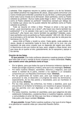 62
Ayúdense mutuamente a llevar sus cargas
celestial. Esta exigencia resume la justicia superior a la de los fariseos
que deben practicar los seguidores de Jesús. Jesús quiere comunicar una
nueva mirada para entender y practicar la Ley de Dios. La llave para poder
tener esta nueva mirada es la afirmación: Sean perfectos, como su Padre
celestial es perfecto”. Nunca nadie podrá llegar a decir: “¡Hoy fui perfecto
como el Padre celestial es perfecto!” Estaremos siempre por debajo de
la medida que Jesús nos ha puesto delante Ser perfecto como el Padre
celestial es perfecto.
Todo se resume en imitar a Dios: “Porque si aman a los que los
aman, ¿qué recompensa van a tener? ¿No hacen eso mismo también los
publicanos? Y si no saludan más que a sus hermanos, ¿qué hacen de
particular? ¿No hacen eso mismo también los gentiles? Ustedes, pues,
sean perfectos como es perfecto su Padre celestial.” (Mt 5,43- 48). El amor
es el principio y el fin de todo. No hay mayor amor que dar la vida para los
hermanos (Jn 15,13).
Jesús imitó al Padre y reveló su amor. Cada gesto, cada palabra de
Jesús, desde el nacimiento hasta la hora de morir en la cruz, era una
expresión de este amor creador que no depende del regalo que recibe,
ni discrimina al otro por motivo de raza, sexo, religión o clase social, sino
que nace de un querer al otro, gratuitamente, de un apoyarse y apoyar a
los demás
Oración de los fieles
El que preside: Con toda confianza elevemos nuestras preces al Padre
que hace salir el sol y manda la lluvia a buenos y malos diciéndole: Padre,
que nuestro amor sea perfecto como el tuyo.
•	 Por la Iglesia, para que todos los que la formamos imitemos siempre al
Padre que acoge a buenos y malos y ama aún a los enemigos. Oremos.
•	 Por todos nuestros Obispos, sacerdotes, diáconos y religiosos, para que
desde la realidad de la patria, orienten a los católicos a un verdadero
compromiso por una República Do­minicana mejor. Oremos.
•	 Por los gobernantes de nuestro país, para que trabajen por la paz y
promuevan la vida, el desarrollo y el progreso de todos los dominicanos,
especialmente, de los más pobres y necesitados, para así manifestar el
amor de Dios. Oremos.
•	 Por los más pobres, los enfermos, los tristes y abatidos, para que
encuen­tren en el Señor la fortaleza y en nosotros el apoyo necesario,
que les permita vivir con dignidad y los haga crecer en el amor.
Oremos.
•	 Por todos nosotros, reunidos en asamblea, para que salgamos de esta
celebración fortalecidos, y podamos llevar a nuestros hogares, sectores
y comunidades el amor de Dios que nos lleva a trabajar por un mundo
más justo y de mayor caridad. Oremos.
El que preside: Acoge Padre nuestras suplicas y haz que el amor llegue
a su plenitud en nuestras vidas por Jesucristo Nuestro Señor.
 