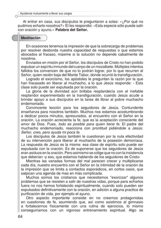 64
Ayúdense mutuamente a llevar sus cargas
Al entrar en casa, sus discípulos le preguntaron a solas: «¿Por qué no
pudimos echarlo nosotros?» Él les respondió: «Esta especie sólo puede salir
con oración y ayuno.» Palabra del Señor.
Meditación
En ocasiones tenemos la impresión de que la sobrecarga de problemas
por resolver desborda nuestra capacidad de respuestas o que estamos
abocados al fracaso, máxime si la solución no depende cabalmente de
nosotros.
Enviados en misión por el Señor, los discípulos de Cristo no han podido
expulsar un espíritu inmundo del cuerpo de un mozalbete. Múltiples intentos
fallidos los convencen de que no lo podrán lograr, por lo que recurren al
Señor, quien recién baja del Monte Tabor, donde ocurrió la transfiguración.
Logrado el exorcismo, los apóstoles le preguntan la razón por la que
han fracasado en liberar al muchacho, a lo que Jesús responde: - Esta
clase solo puede ser expulsada por la oración.
La gloria de la divinidad aún brillaba resplandecía con el inefable
resplandor experimentado en la transfiguración, cuando Jesús acude a
brindar apoyo a sus discípulos en la tarea de librar al pobre muchacho
endemoniado.
Convincente lección para los seguidores de Jesús. Contundente
enseñanza para nosotros también. Muchos nos estamos acostumbrando
a dedicar pocos minutos, apresurados, al encuentro con el Señor en la
oración. La oración acrecienta la fe, que es la aceptación consciente del
amor de Dios. Pues, todo es posible para quien tiene fe. El padre del
muchacho endemoniado, reacciona con prontitud pidiéndole a Jesús:
Señor, creo, pero ayuda mi poca fe.
Los discípulos de Jesús también le cuestionan por la nula efectividad
de su intervención para liberar al muchacho de la posesión demoníaca.
La respuesta de Jesús es la misma: esa clase de espíritu solo puede ser
expulsada con la oración. Es de suponerse que los seguidores de Jesús
eran asiduos en la oración. Pero asimismo se colige que no con la insistencia
que deberían -y eso, que estamos hablando de los seguidores de Cristo-
Mientras las variadas formas del mal parecen crecer y multiplicarse
cada día, nuestro encuentro con el Señor en la intimidad de la oración da
la impresión que se limita a contactos esporádicos, en cortos oasis, que
salpican una agenda de mas en más complicada.
Muchos somos los cristianos que necesitamos "exorcizar" algunos
problemas que se resisten a salir de nuestras vidas, porque para echarlos
fuera no nos hemos fortalecido espiritualmente, cuando solo pueden ser
expulsados definitivamente con la oración, en adición a alguna practica de
purificación de vida, por ejemplo el ayuno.
Otro aspecto importante consiste en no creernos protagonistas
en cuestiones de fe, asumiendo que, así como asistimos al gimnasio
a fortalecernos físicamente con una rutina de ejercicios, lo mismo
conseguiríamos con un vigoroso entrenamiento espiritual. Algo se
 