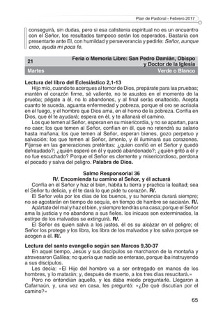 Plan de Pastoral - Febrero 2017
65
conseguirá, sin dudas, pero si esa calistenia espiritual no es un encuentro
con el Señor, los resultados tampoco serán los esperados. Bastaría con
presentarte ante El, con humildad y perseverancia y pedirle: Señor, aunque
creo, ayuda mi poca fe.
21
Feria o Memoria Libre: San Pedro Damián, Obispo
y Doctor de la Iglesia
Martes Verde o Blanco
Lectura del libro del Eclesiástico 2,1-13
Hijo mío, cuando te acerques al temor de Dios, prepárate para las pruebas;
mantén el corazón firme, sé valiente, no te asustes en el momento de la
prueba; pégate a él, no lo abandones, y al final serás enaltecido. Acepta
cuanto te suceda, aguanta enfermedad y pobreza, porque el oro se acrisola
en el fuego, y el hombre que Dios ama, en el horno de la pobreza. Confía en
Dios, que él te ayudará; espera en él, y te allanará el camino.
Los que temen al Señor, esperan en su misericordia, y no se apartan, para
no caer; los que temen al Señor, confían en él, que no retendrá su salario
hasta mañana; los que temen al Señor, esperan bienes, gozo perpetuo y
salvación; los que temen al Señor, ámenlo, y él iluminará sus corazones.
Fíjense en las generaciones pretéritas: ¿quien confió en el Señor y quedó
defraudado?; ¿quién esperó en él y quedó abandonado?; ¿quién gritó a él y
no fue escuchado? Porque el Señor es clemente y misericordioso, perdona
el pecado y salva del peligro. Palabra de Dios.
Salmo Responsorial 36
R/. Encomienda tu camino al Señor, y él actuará
Confía en el Señor y haz el bien, habita tu tierra y practica la lealtad; sea
el Señor tu delicia, y él te dará lo que pide tu corazón. R/.
El Señor vela por los días de los buenos, y su herencia durará siempre;
no se agostarán en tiempo de sequía, en tiempo de hambre se saciarán. R/.
Apártate del mal y haz el bien, y siempre tendrás una casa; porque el Señor
ama la justicia y no abandona a sus fieles. los inicuos son exterminados, la
estirpe de los malvados se extinguirá. R/.
El Señor es quien salva a los justos, él es su alcázar en el peligro; el
Señor los protege y los libra, los libra de los malvados y los salva porque se
acogen a él. R/.
Lectura del santo evangelio según san Marcos 9,30-37
En aquel tiempo, Jesús y sus discípulos se marcharon de la montaña y
atravesaron Galilea; no quería que nadie se enterase, porque iba instruyendo
a sus discípulos.
Les decía: «El Hijo del hombre va a ser entregado en manos de los
hombres, y lo matarán; y, después de muerto, a los tres días resucitará.»
Pero no entendían aquello, y les daba miedo preguntarle. Llegaron a
Cafarnaún, y, una vez en casa, les preguntó: «¿De qué discutían por el
camino?»
 