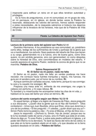 Plan de Pastoral - Febrero 2017
67
imperante para edificar un reino en el que ellos tendrían autoridad y
privilegios.
Es la hora de preguntarnos, si en mi comunidad, en mi grupo de vida,
en mi parroquia, en mi iglesia, en donde tantas veces la Palabra ha
resonado, destacando los valores del servicio, hemos sabido responder
a estas necesidades...de la respuesta sabremos si todavía nos dejamos
influenciar de la levadura de los fariseos, más que de la Palabra de Vida
de Cristo.
22 Fiesta: La Cátedra del Apóstol San Pedro
Miércoles Blanco
Lectura de la primera carta del apóstol san Pedro 5,1-4
Queridos Hermanos: A los presbíteros en esa comunidad, yo, presbítero
como ellos, testigo de los sufrimientos de Cristo y partícipe de la gloria que
va a manifestarse, los exhorto: Sean pastores del rebaño de Dios que tienen
a su cargo, gobernándolo no a la fuerza, sino de buena gana, como Dios
quiere; no por sórdida ganancia, sino con generosidad; no como déspotas
sobre la heredad de Dios, sino convirtiéndose en modelos del rebaño. Y
cuando aparezca el supremo Pastor, recibirán la corona de gloria que no se
marchita. Palabra de Dios.
Salmo Responsorial 22
R/. El Señor es mi pastor, nada me falta
El Señor es mi pastor, nada me falta: en verdes praderas me hace
recostar; me conduce hacia fuentes tranquilas y repara, mis fuerzas; me
guía por el sendero justo, por el honor de su nombre. R/.
Aunque camine por cañadas oscuras, nada temo, porque tú vas conmigo:
tu vara y tu cayado me sosiegan. R/.
Preparas una mesa ante mí, enfrente de mis enemigos; me unges la
cabeza con perfume, y mi copa rebosa. R/.
Tu bondad y tu misericordia me acompañan todos los días de mi vida, y
habitaré en la casa del Señor por años sin término. R/.
Lectura del santo evangelio según san Mateo 16,13-19
En aquel tiempo, al llegar a la región de Cesarea de Filipo, Jesús preguntó
a sus discípulos: «¿Quién dice la gente que es el Hijo del hombre?» Ellos
contestaron: «Unos que Juan Bautista, otros que Elías, otros que Jeremías o
uno de los profetas.» Él les preguntó: «Y ustedes, ¿quién dicen que soy yo?»
Simón Pedro tomó la palabra y dijo: «Tú eres el Mesías, el Hijo de Dios vivo.»
Jesús le respondió: «¡Dichoso tú, Simón, hijo de Jonás!, porque eso no
te lo ha revelado nadie de carne y hueso, sino mi Padre que está en el cielo.
Ahora te digo yo: Tú eres Pedro, y sobre esta piedra edificaré mi Iglesia, y el
poder del infierno no la derrotará. Te daré las llaves del reino de los cielos; lo
que ates en la tierra quedará atado en el cielo, y lo que desates en la tierra
quedará desatado en el cielo.» Palabra del Señor.
 
