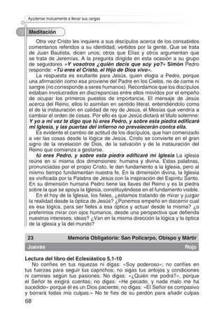 68
Ayúdense mutuamente a llevar sus cargas
Meditación
Otra vez Cristo les inquiere a sus discípulos acerca de los consabidos
comentarios referidos a su identidad, vertidos por la gente. Que se trata
de Juan Bautista, dicen unos; otros que Elías y otros argumentan que
se trata de Jeremías. A la pregunta dirigida en esta ocasión a su grupo
de seguidores «Y vosotros ¿quién decís que soy yo?» Simón Pedro
responde: «Tú eres el Cristo, el Hijo de Dios vivo».
La respuesta es exultante para Jesús, quien elogia a Pedro, porque
una afirmación como esa proviene del Padre en los Cielos, no de carne ni
sangre (no corresponde a seres humanos). Recordamos que los discípulos
estaban involucrados en discrepancias entre ellos movidos por el empeño
de ocupar los primeros puestos de importancia. El mensaje de Jesús
acerca del Reino, ellos lo asimilan en sentido literal, entendiéndolo como
el de la instauración en calidad de rey de Jesús, el Mesías que vendría a
cambiar el orden de cosas. Por ello es que Jesús dictará el titulo solemne:
Y yo a mi vez te digo que tú eres Pedro, y sobre esta piedra edificaré
mi Iglesia, y las puertas del infierno no prevalecerán contra ella.
Es evidente el cambio de actitud de los discípulos, que han comenzado
a ver las cosas desde la lógica de Jesús. Cristo se convierte en el gran
signo de la revelación de Dios, de la salvación y de la instauración del
Reino que comienza a gestarse.
tú eres Pedro, y sobre esta piedra edificaré mi Iglesia La iglesia
reúne en sí misma dos dimensiones: humana y divina. Estas palabras,
pronunciadas por el propio Cristo, le dan fundamento a la Iglesia, pero al
mismo tiempo fundamentan nuestra fe. En la dimensión divina, la Iglesia
es vivificada por la Palabra de Jesús con la inspiración del Espíritu Santo.
En su dimensión humana Pedro tiene las llaves del Reino y es la piedra
sobre la que se apoya la Iglesia, constituyéndose en el fundamento visible.
En el hoy de la Iglesia, los fieles, ¿estamos tratando de mirar y juzgar
la realidad desde la óptica de Jesús? ¿Ponemos empeño en discernir cual
es esa lógica, para ser fieles a esa óptica y actuar desde la misma? ¿o
preferimos mirar con ojos humanos, desde una perspectiva que defienda
nuestros intereses, ideas? ¿Van en la misma dirección la lógica y la óptica
de la iglesia y la del mundo?
23 Memoria Obligatoria: San Policarpo, Obispo y Mártir
Jueves Rojo
Lectura del libro del Eclesiástico 5,1-10
No confíes en tus riquezas ni digas: «Soy poderoso»; no confíes en
tus fuerzas para seguir tus caprichos; no sigas tus antojos y condiciones
ni camines según tus pasiones. No digas: «¿Quién me podrá?», porque
el Señor te exigirá cuentas; no digas: «He pecado, y nada malo me ha
sucedido» porque él es un Dios paciente; no digas: «El Señor es compasivo
y borrará todas mis culpas.» No te fíes de su perdón para añadir culpas
 