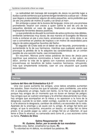 70
Ayúdense mutuamente a llevar sus cargas
La radicalidad del mensaje del evangelio de Jesús no permite lugar a
dudas cuando sentencia que quienes tengan tendencia a actuar así: «Antes
que llegara a escandalizar alguno de estos pequeños, sería preferible que
se ate una piedra de molino al cuello y se lance al mar».
Sin embargo a pesar de la dureza del lenguaje, inicia con una promesa
prometiendo resarcir con creces a quien calme la sed de uno de los
pequeños dándole un vaso de agua, finalizando con una despedida
expresando fervientes deseos positivos.
Lo que pretende es disuadir la comisión de actos contra los más débiles,
emitiendo sentencias muy duras; de esa manera el Evangelio de Marcos
invita a cortarse un pie o una mano, arrancarse un ojo, entre otros, si se
van a convertirse en piedras de tropiezo o en motivo de escándalos para
alguno de estos pequeños favoritos del Señor.
El seguidor de Cristo está en el deber de ser fecundo, promoviendo u
aumentando la fe de sus hermanos, mientras que cualquier acción que
provoque la pérdida de la fe adquiere las características de un crimen
pasible de una sanción fuerte, casi inmisericorde.
En resumen, Marcos pone estas palabras de boca de Jesús para
significar que estamos conminados a hacer el bien, a dar sabor, es
decir, animar la vida de la iglesia con nuestras acciones eficaces y
provechosas en beneficio de todos nuestros hermanos, rehuyendo,
más que simplemente evitando, caer en una situación que pueda
escandalizar.
24 Feria
Viernes Verde
Lectura del libro del Eclesiástico 6,5-17
Una voz suave aumenta los amigos, unos labios amables aumentan
los saludos. Sean muchos los que te saludan, pero confidente, uno entre
mil; si adquieres un amigo, hazlo con tiento, no te fíes en seguida de él;
porque hay amigos de un momento que no duran en tiempo de peligro;
hay amigos que se vuelven enemigos y te afrentan descubriendo tus riñas;
hay amigos que acompañan en la mesa y no aparecen a la hora de la
desgracia; cuando te va bien, están contigo, cuando te va mal, huyen de
ti; si te alcanza la desgracia, cambian de actitud y se esconden de tu vista.
Apártate de tu enemigo y sé cauto con tu amigo. Al amigo fiel tenlo por
amigo, el que lo encuentra, encuentra un tesoro; un amigo fiel no tiene
precio ni se puede pagar su valor; un amigo fiel es un talismán, el que
teme a Dios lo alcanza; su camarada será como él, y sus acciones como
su fama. Palabra de Dios
Salmo Responsorial: 118
R/. Guíame, Señor, por la senda de tus mandatos
Bendito eres, Señor, enséñame tus leyes. R/.
Tu voluntad es mi delicia, no olvidaré tus palabras. R/.
 
