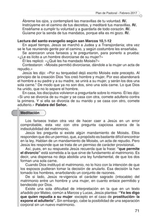 Plan de Pastoral - Febrero 2017
71
Ábreme los ojos, y contemplaré las maravillas de tu voluntad. R/.
Instrúyeme en el camino de tus decretos, y meditaré tus maravillas. R/.
Enséñame a cumplir tu voluntad y a guardarla de todo corazón. R/.
Guíame por la senda de tus mandatos, porque ella es mi gozo. R/.
Lectura del santo evangelio según san Marcos 10,1-12
En aquel tiempo, Jesús se marchó a Judea y a Transjordania; otra vez
se le fue reuniendo gente por el camino, y según costumbre les enseñaba.
Se acercaron unos fariseos y le preguntaron, para ponerlo a prueba:
«¿Le es lícito a un hombre divorciarse de su mujer?»
Él les replicó: «¿Qué les ha mandado Moisés?»
Contestaron: «Moisés permitió divorciarse, dándole a la mujer un acta de
repudio.»
Jesús les dijo: «Por su terquedad dejó escrito Moisés este precepto. Al
principio de la creación Dios “los creó hombre y mujer. Por eso abandonará
el hombre a su padre y a su madre, se unirá a su mujer, y serán los dos una
sola carne.” De modo que ya no son dos, sino una sola carne. Lo que Dios
ha unido, que no lo separe el hombre.
En casa, los discípulos volvieron a preguntarle sobre lo mismo. Él les dijo:
«Si uno se divorcia de su mujer y se casa con otra, comete adulterio contra
la primera. Y si ella se divorcia de su marido y se casa con otro, comete
adulterio.» Palabra del Señor.
Meditación
Los fariseos tratan otra vez de hacer caer a Jesús en un error
comprobable, esta vez con otra pregunta capciosa acerca de la
indisolubilidad del matrimonio.
Jesús les pregunta si existe algún mandamiento de Moisés. Ellos
responden que dio un permiso, que, a propósito es bastante difícil encontrar
en la ley. Hablan de un mandamiento de Moisés, un acta de repudio. Pero
Jesús les responde que se trata de un permiso de carácter provisional.
Así, pues, en su respuesta Jesús recuerda que la frase: “que permite
el divorcio” está sometida a la que sirve de fundamento al matrimonio. Es
decir, una dispensa no deja abolida una ley fundamental, de que los dos
forman una sola carne.
Cuando Dios instituyó el matrimonio, no lo hizo con la intención de que
los esposos pudieran tomar la decisión de anularlo. Esa decisión la han
tomado los hombres, enarbolando un conjunto de razones.
De si lado, Jesús re-vigencia el carácter sagrado (intocable) del
matrimonio entre un hombre y una mujer, en cuanto enlace permitido y
bendecido por Dios.
Existe una sola dificultad de interpretación en la que en un texto
añadido por Mateo, común a Marcos y Lucas, Jesús plantea: “Yo les digo
que quien repudia a su mujer -excepto en el caso de prostitución- la
expone al adulterio”. Sin embargo, cabe la posibilidad de una separación
corporal sin un nuevo matrimonio.
 