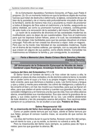 72
Ayúdense mutuamente a llevar sus cargas
En la Exhortación Apostólica Familiaris Consortio, el Papa Juan Pablo II
propone: (3)- En un momento histórico en que la familia es objeto de muchas
fuerzas que tratan de destruirla o deformarla, la Iglesia, consciente de que el
bien de la sociedad y de sí misma está profundamente vinculado al bien de
la familia[7], siente de manera más viva y acuciante su misión de proclamar
a todos el designio de Dios sobre el matrimonio y la familia, asegurando su
plena vitalidad, así como su promoción humana y cristiana, contribuyendo
de este modo a la renovación de la sociedad y del mismo Pueblo de Dios.
La razón de la avalancha de divorcios en las sociedades modernas es
multifactorial, pero no dejan de ser cuestionables. Dios hizo el matrimonio
para que los esposos fueran felices, pese a lo cual, las sociedades cada
vez más otorgan más facilidades para que las parejas disuelvan el enlace
conyugal. Para ello se han creado los divorcios a vapor, todo un negocio.
Pero eso no ha traído más felicidad en las sociedades modernas. Duele
ver el drama de las madres solteras, por ejemplo, con su secuela de niños
que crecen sin alguno de sus padres, como efecto directo. Consolidar los
matrimonios es fortalecer la familia y, por consiguiente, la sociedad.
25
Feria o Memoria Libre: Beato Ciriaco María Sancha y Hervás
(Cardenal Sancha)
Sábado Verde o Blanco
39º Aniversario de la Ordenación Episcopal de Nicolás de Jesús
Cardenal López Rodríguez, Arzobispo Emérito de Santo Domingo
Lectura del libro del Eclesiástico 17,1-13
El Señor formó al hombre de tierra y le hizo volver de nuevo a ella; le
concedió un plazo de días contados y le dio dominio sobre la tierra; lo revistió
de un poder como el suyo y lo hizo a su propia imagen; impuso su temor a
todo viviente, para que dominara a bestias y aves. Les formó boca y lengua
y ojos y oídos y mente para entender; los colmó de inteligencia y sabiduría y
les enseñó el bien y el mal; les mostró sus maravillas, para que se fijaran en
ellas, para que alaben el santo nombre y cuenten sus grandes hazañas. Les
concedió inteligencia y en herencia una ley que da vida; hizo con ellos alianza
eterna, enseñándoles sus mandamientos. Sus ojos vieron la grandeza de su
gloria, y sus oídos oyeron la majestad de su voz. Les ordenó abstenerse
de toda idolatría y les dio preceptos acerca del prójimo. Sus caminos están
siempre en su presencia, no se ocultan a sus ojos. Palabra de Dios.
Salmo Responsorial 102
R/. La misericordia del Señor dura siempre, para los que cumplen sus mandatos
Como un padre siente ternura por sus hijos, siente el Señor ternura por
sus fieles; porque él conoce nuestra masa, se acuerda de que somos de
barro. R/.
Los días del hombre duran lo que la hierba, florecen como flor del campo,
que el viento la roza, y ya no existe, su terreno no volverá a verla. R/.
Pero la misericordia del Señor dura siempre, su justicia pasa de hijos a
nietos: para los que guardan la alianza. R/.
 
