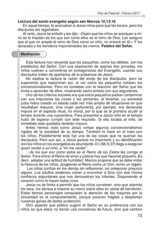 Plan de Pastoral - Febrero 2017
73
Lectura del santo evangelio según san Marcos 10,13-16
En aquel tiempo, le acercaban a Jesús niños para que los tocara, pero los
discípulos les regañaban.
Al verlo, Jesús se enfadó y les dijo: «Dejen que los niños se acerquen a mí:
no se lo impidan de los que son como ellos es el reino de Dios. Les aseguro
que el que no acepte el reino de Dios como un niño, no entrará en él.» Y los
abrazaba y los bendecía imponiéndoles las manos. Palabra del Señor.
Meditación
Esta lectura nos recuerda que los pequeños, como los débiles, son los
predilectos del Señor. Con una separación de apenas dos jornadas, los
niños vuelven a convertirse en protagonistas del Evangelio, cuando sus
discípulos tratan de apartarlos de la presencia de Jesús.
No explica la lectura la razón del enojo de los discípulos, pero es
suponerse que reaccionan así, al ver como los pequeños rompen los
convencionalismos. Pero no contaban con la reacción del Señor que les
invita a aprender de ellos, mostrando cierto enfado con sus seguidores.
Uno de los criterios sociales era que estos pequeños podían contaminar
con sus impurezas las cosas y las personas, al tocarlas. La sociedad
judía había creado un listado cada vez más amplio de situaciones en que
resultaban impuros. Una mujer parturienta, por ejemplo, era declarada
impura en el aspecto ritual, no moral, por lo que se le prohibía acudir al
templo durante una cuarentena. Para presentar a Jesús niño en el templo
hubo de esperar cumplir con este requisito. Si ella tocaba al niño, de
inmediato este quedaba también impuro.
Antes hemos visto como Jesús rompe algunos convencionalismos
rígidos de la sociedad de su tiempo. También lo hace en el trato con
los niños. Posiblemente esta fue una de las cosas que no querían los
discípulos. Pero aun así, a Jesús parece no importarle y su identificación
con los niños en los evangelios es abundante. En (Mc 9,37) llega a asegurar
quien recibe a un niño, a “mí me recibe”.
…de los que son como estos es el Reino de los Cielos les corrige el
Señor. Para entrar al Reino de amor y justicia hay que hacerse pequeño. Es
decir, adoptar una actitud de humildad. Marcos propone que se debe imitar
la frescura de los niños, acogiendo el Reino como un Don, como un regalo.
Los niños confían en los demás sin reflexionar, sin anteponer prejuicio
alguno. Los adultos podemos volver a encontrar a Dios con esa misma
confianza espontánea que nos demuestran los infantes. Disponiendo el
corazón como lo hacen estos críos.
Jesús no se limita a permitir que los niños correteen, sino que además
los toca, los abraza e impone su mano sobre ellos en señal de bendición.
Estos tiernos personajes conquistan la atención de los mayores por la
sinceridad en el comportamiento, porque parecen frágiles y despiertan
nuestras ganas de darles protección.
Otro aspecto que pidiera sugerir el Señor en su preferencia con los
niños es que estos no tienen una conciencia de futuro, sino que centran
 