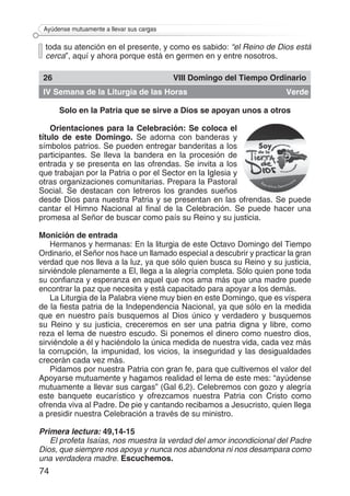 74
Ayúdense mutuamente a llevar sus cargas
toda su atención en el presente, y como es sabido: “el Reino de Dios está
cerca”, aquí y ahora porque está en germen en y entre nosotros.
26 VIII Domingo del Tiempo Ordinario
IV Semana de la Liturgia de las Horas Verde
Solo en la Patria que se sirve a Dios se apoyan unos a otros
Orientaciones para la Celebración: Se coloca el
título de este Domingo. Se adorna con banderas y
símbolos patrios. Se pueden entregar banderitas a los
participantes. Se lleva la bandera en la procesión de
entrada y se presenta en las ofrendas. Se invita a los
que trabajan por la Patria o por el Sector en la Iglesia y
otras organizaciones comunitarias. Prepara la Pastoral
Social. Se destacan con letreros los grandes sueños
desde Dios para nuestra Patria y se presentan en las ofrendas. Se puede
cantar el Himno Nacional al final de la Celebración. Se puede hacer una
promesa al Señor de buscar como país su Reino y su justicia.
Monición de entrada
Hermanos y hermanas: En la liturgia de este Octavo Domingo del Tiempo
Ordinario, el Señor nos hace un llamado especial a descubrir y practicar la gran
verdad que nos lleva a la luz, ya que sólo quien busca su Reino y su justicia,
sirviéndole plenamente a El, llega a la alegría completa. Sólo quien pone toda
su confianza y esperanza en aquel que nos ama más que una madre puede
encontrar la paz que necesita y está capacitado para apoyar a los demás.
La Liturgia de la Palabra viene muy bien en este Domingo, que es víspera
de la fiesta patria de la Independencia Nacional, ya que sólo en la medida
que en nuestro país busquemos al Dios único y verdadero y busquemos
su Reino y su justicia, creceremos en ser una patria digna y libre, como
reza el lema de nuestro escudo. Si ponemos el dinero como nuestro dios,
sirviéndole a él y haciéndolo la única medida de nuestra vida, cada vez más
la corrupción, la impunidad, los vicios, la inseguridad y las desigualdades
crecerán cada vez más.
Pidamos por nuestra Patria con gran fe, para que cultivemos el valor del
Apoyarse mutuamente y hagamos realidad el lema de este mes: “ayúdense
mutuamente a llevar sus cargas” (Gal 6,2). Celebremos con gozo y alegría
este banquete eucarístico y ofrezcamos nuestra Patria con Cristo como
ofrenda viva al Padre. De pie y cantando recibamos a Jesucristo, quien llega
a presidir nuestra Celebración a través de su ministro.
Primera lectura: 49,14-15
El profeta Isaías, nos muestra la verdad del amor incondicional del Padre
Dios, que siempre nos apoya y nunca nos abandona ni nos desampara como
una verdadera madre. Escuchemos.
 