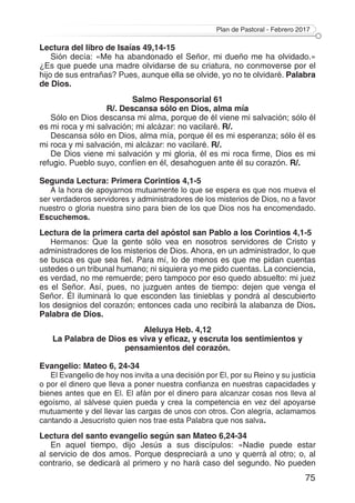 Plan de Pastoral - Febrero 2017
75
Lectura del libro de Isaías 49,14-15
Sión decía: «Me ha abandonado el Señor, mi dueño me ha olvidado.»
¿Es que puede una madre olvidarse de su criatura, no conmoverse por el
hijo de sus entrañas? Pues, aunque ella se olvide, yo no te olvidaré. Palabra
de Dios.
Salmo Responsorial 61
R/. Descansa sólo en Dios, alma mía
Sólo en Dios descansa mi alma, porque de él viene mi salvación; sólo él
es mi roca y mi salvación; mi alcázar: no vacilaré. R/.
Descansa sólo en Dios, alma mía, porque él es mi esperanza; sólo él es
mi roca y mi salvación, mi alcázar: no vacilaré. R/.
De Dios viene mi salvación y mi gloria, él es mi roca firme, Dios es mi
refugio. Pueblo suyo, confíen en él, desahoguen ante él su corazón. R/.
Segunda Lectura: Primera Corintios 4,1-5
A la hora de apoyarnos mutuamente lo que se espera es que nos mueva el
ser verdaderos servidores y administradores de los misterios de Dios, no a favor
nuestro o gloria nuestra sino para bien de los que Dios nos ha encomendado.
Escuchemos.
Lectura de la primera carta del apóstol san Pablo a los Corintios 4,1-5
Hermanos: Que la gente sólo vea en nosotros servidores de Cristo y
administradores de los misterios de Dios. Ahora, en un administrador, lo que
se busca es que sea fiel. Para mí, lo de menos es que me pidan cuentas
ustedes o un tribunal humano; ni siquiera yo me pido cuentas. La conciencia,
es verdad, no me remuerde; pero tampoco por eso quedo absuelto: mi juez
es el Señor. Así, pues, no juzguen antes de tiempo: dejen que venga el
Señor. Él iluminará lo que esconden las tinieblas y pondrá al descubierto
los designios del corazón; entonces cada uno recibirá la alabanza de Dios.
Palabra de Dios.
Aleluya Heb. 4,12
La Palabra de Dios es viva y eficaz, y escruta los sentimientos y
pensamientos del corazón.
Evangelio: Mateo 6, 24-34
El Evangelio de hoy nos invita a una decisión por El, por su Reino y su justicia
o por el dinero que lleva a poner nuestra confianza en nuestras capacidades y
bienes antes que en El. El afán por el dinero para alcanzar cosas nos lleva al
egoísmo, al sálvese quien pueda y crea la competencia en vez del apoyarse
mutuamente y del llevar las cargas de unos con otros. Con alegría, aclamamos
cantando a Jesucristo quien nos trae esta Palabra que nos salva.
Lectura del santo evangelio según san Mateo 6,24-34
En aquel tiempo, dijo Jesús a sus discípulos: «Nadie puede estar
al servicio de dos amos. Porque despreciará a uno y querrá al otro; o, al
contrario, se dedicará al primero y no hará caso del segundo. No pueden
 
