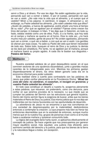 76
Ayúdense mutuamente a llevar sus cargas
servir a Dios y al dinero. Por eso les digo: No estén agobiados por la vida,
pensando qué van a comer o beber, ni por el cuerpo, pensando con qué
se van a vestir. ¿No vale más la vida que el alimento, y el cuerpo que el
vestido? Miren a los pájaros: ni siembran, ni siegan, ni almacenan y, sin
embargo, su Padre celestial los alimenta. ¿No valen ustedes más que ellos?
¿Quién de ustedes, a fuerza de agobiarse, podrá añadir una hora al tiempo
de su vida? ¿Por qué se agobian por el vestido? Fíjense cómo crecen los
lirios del campo: ni trabajan ni hilan. Y les digo que ni Salomón, en todo su
fasto, estaba vestido como uno de ellos. Pues, si a la hierba, que hoy está
en el campo y mañana se quema en el horno, Dios la viste así, ¿no hará
mucho más por ustedes, gente de poca fe? No anden agobiados, pensando
qué van a comer, o qué van a beber, o con qué se van a vestir. Los gentiles
se afanan por esas cosas. Ya sabe su Padre del cielo que tienen necesidad
de todo eso. Sobre todo, busquen el reino de Dios y su justicia; lo demás
se les dará por añadidura. Por tanto, no se agobien por el mañana, porque
el mañana traerá su propio agobio. A cada día le bastan sus disgustos.»
Palabra del Señor.
Meditación
Nuestra sociedad adolece de un gran desequilibrio social, en el que
conviven sectores de una opulencia escandalosa, junto a grandes masas
carentes de lo indispensable para vivir. Mientras los primeros gastan
dispendiosamente el dinero, los otros deben ganarlo cada día en la
economía informal para poder subsistir.
Esta realidad viene a cuento para contrastarla con las palabras de
Jesús que piden confiar plenamente en la Providencia Divina: “Mirad las
aves del cielo: no siembran, ni cosechan, ni recogen en graneros; y
vuestro Padre celestial las alimenta”.
En todo caso constituye un desafío a nuestra fe, acogernos plenamente
a estas palabras, que resuenan, sin pretenderlo, como una denuncia, para
confiar en que seremos provistos de lo necesario. Lo que impide que se
cumplan las palabras del Sermón son las estructuras que general injusticia.
Dentro del mismo sermón figura la exigencia de buscar, antes que los bienes
materiales el Reino de Dios y su justicia. Esa misma justicia que no nos deja ser
indiferentes con los menos favorecidos con las oportunidades de desarrollo.
La advertencia de Jesús no se encamina a que nos convirtamos en
una sociedad de despreocupados por la materialidad, dedicándonos
entonces a contemplar la creación. Lo que propone más bien es frenar las
ambiciones desmedidas que en la sociedad de entonces, aunque mucho
menos que en la nuestra hoy, grupos de personas vivan como si el mundo
fuese a acabarse mañana y quisieran consumirlo todo.
La lógica del evangelio tiene harta razón, si aplicamos efectivamente el
concepto de justicia: Se hace urgente que nos preocupemos por generar
mayor equilibrio social, más equidad, una justicia más eficiente, pero
asimismo sentido del derecho y la justicia, para que los bienes de la tierra
y la naturaleza llegue a todos, sin excepción.
 