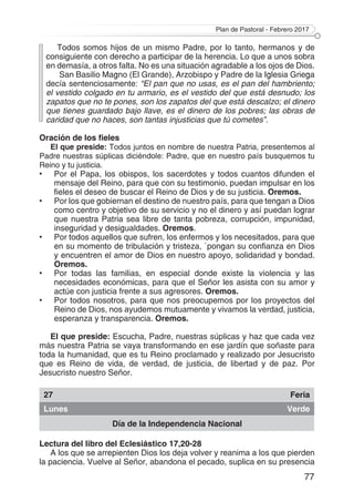 Plan de Pastoral - Febrero 2017
77
Todos somos hijos de un mismo Padre, por lo tanto, hermanos y de
consiguiente con derecho a participar de la herencia. Lo que a unos sobra
en demasía, a otros falta. No es una situación agradable a los ojos de Dios.
San Basilio Magno (El Grande), Arzobispo y Padre de la Iglesia Griega
decía sentenciosamente: “El pan que no usas, es el pan del hambriento;
el vestido colgado en tu armario, es el vestido del que está desnudo; los
zapatos que no te pones, son los zapatos del que está descalzo; el dinero
que tienes guardado bajo llave, es el dinero de los pobres; las obras de
caridad que no haces, son tantas injusticias que tú cometes”.
Oración de los fieles
El que preside: Todos juntos en nombre de nuestra Patria, presentemos al
Padre nuestras súplicas diciéndole: Padre, que en nuestro país busquemos tu
Reino y tu justicia.
•	 Por el Papa, los obispos, los sacerdotes y todos cuantos difunden el
mensaje del Reino, para que con su testimonio, puedan impulsar en los
fieles el deseo de buscar el Reino de Dios y de su justicia. Oremos.
•	 Por los que gobiernan el destino de nuestro país, para que tengan a Dios
como centro y objetivo de su servicio y no el dinero y así puedan lograr
que nuestra Patria sea libre de tanta pobreza, corrupción, impunidad,
inseguridad y desigualdades. Oremos.
•	 Por todos aquellos que sufren, los enfermos y los necesitados, para que
en su momento de tribulación y tristeza, `pongan su confianza en Dios
y encuentren el amor de Dios en nuestro apoyo, solidaridad y bondad.
Oremos.
•	 Por todas las familias, en especial donde existe la violencia y las
necesidades económicas, para que el Señor les asista con su amor y
actúe con justicia frente a sus agresores. Oremos.
•	 Por todos nosotros, para que nos preocupemos por los proyectos del
Reino de Dios, nos ayudemos mutuamente y vivamos la verdad, justicia,
esperanza y transparencia. Oremos.
El que preside: Escucha, Padre, nuestras súplicas y haz que cada vez
más nuestra Patria se vaya transformando en ese jardín que soñaste para
toda la humanidad, que es tu Reino proclamado y realizado por Jesucristo
que es Reino de vida, de verdad, de justicia, de libertad y de paz. Por
Jesucristo nuestro Señor.
27 Feria
Lunes Verde
Día de la Independencia Nacional
Lectura del libro del Eclesiástico 17,20-28
A los que se arrepienten Dios los deja volver y reanima a los que pierden
la paciencia. Vuelve al Señor, abandona el pecado, suplica en su presencia
 
