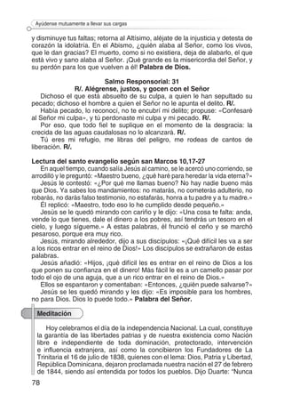 78
Ayúdense mutuamente a llevar sus cargas
y disminuye tus faltas; retorna al Altísimo, aléjate de la injusticia y detesta de
corazón la idolatría. En el Abismo, ¿quién alaba al Señor, como los vivos,
que le dan gracias? El muerto, como si no existiera, deja de alabarlo, el que
está vivo y sano alaba al Señor. ¡Qué grande es la misericordia del Señor, y
su perdón para los que vuelven a él! Palabra de Dios.
Salmo Responsorial: 31
R/. Alégrense, justos, y gocen con el Señor
Dichoso el que está absuelto de su culpa, a quien le han sepultado su
pecado; dichoso el hombre a quien el Señor no le apunta el delito. R/.
Había pecado, lo reconocí, no te encubrí mi delito; propuse: «Confesaré
al Señor mi culpa», y tú perdonaste mi culpa y mi pecado. R/.
Por eso, que todo fiel te suplique en el momento de la desgracia: la
crecida de las aguas caudalosas no lo alcanzará. R/.
Tú eres mi refugio, me libras del peligro, me rodeas de cantos de
liberación. R/.
Lectura del santo evangelio según san Marcos 10,17-27
En aquel tiempo, cuando salía Jesús al camino, se le acercó uno corriendo, se
arrodilló y le preguntó: «Maestro bueno, ¿qué haré para heredar la vida eterna?»
Jesús le contestó: «¿Por qué me llamas bueno? No hay nadie bueno más
que Dios. Ya sabes los mandamientos: no matarás, no cometerás adulterio, no
robarás, no darás falso testimonio, no estafarás, honra a tu padre y a tu madre.»
Él replicó: «Maestro, todo eso lo he cumplido desde pequeño.»
Jesús se le quedó mirando con cariño y le dijo: «Una cosa te falta: anda,
vende lo que tienes, dale el dinero a los pobres, así tendrás un tesoro en el
cielo, y luego sígueme.» A estas palabras, él frunció el ceño y se marchó
pesaroso, porque era muy rico.
Jesús, mirando alrededor, dijo a sus discípulos: «¡Qué difícil les va a ser
a los ricos entrar en el reino de Dios!» Los discípulos se extrañaron de estas
palabras.
Jesús añadió: «Hijos, ¡qué difícil les es entrar en el reino de Dios a los
que ponen su confianza en el dinero! Más fácil le es a un camello pasar por
todo el ojo de una aguja, que a un rico entrar en el reino de Dios.»
Ellos se espantaron y comentaban: «Entonces, ¿quién puede salvarse?»
Jesús se les quedó mirando y les dijo: «Es imposible para los hombres,
no para Dios. Dios lo puede todo.» Palabra del Señor.
Meditación
Hoy celebramos el día de la independencia Nacional. La cual, constituye
la garantía de las libertades patrias y de nuestra existencia como Nación
libre e independiente de toda dominación, protectorado, intervención
e influencia extranjera, así como la concibieron los Fundadores de La
Trinitaria el 16 de julio de 1838, quienes con el lema: Dios, Patria y Libertad,
República Dominicana, dejaron proclamada nuestra nación el 27 de febrero
de 1844, siendo así entendida por todos los pueblos. Dijo Duarte: “Nunca
 
