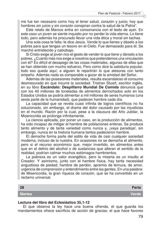 Plan de Pastoral - Febrero 2017
79
me fue tan necesario como hoy el tener salud, corazón y juicio; hoy que
hombres sin juicio y sin corazón conspiran contra la salud de la Patria”.
Este relato de Marcos entra en consonancia con el texto de ayer. En
este caso un joven se siente inquieto por no perder la vida eterna. Lo tiene
todo, pero además ha procurado llevar una vida ética y moral sin tachas.
Una sola cosa te falta: le dice Jesús. Vende lo que tienes y dáselo a los
pobres para que tengas un tesoro en el Cielo. Fue demasiado para él. Se
marchó entristecido y cabizbajo.
Si Cristo exige al joven rico el gesto de vender lo que tiene y dárselo a los
pobres, ¿Cuánto más nos exige a nosotros que pretendemos una vinculación
con él? Es difícil el desapego de las cosas materiales, algunas de ellas que
se han obtenido con mucho esfuerzo. Pero como dice la sabiduría popular,
todo eso queda aquí; a alguien le repartirán lo que atesoras con tanto
empeño. Además nada es comparable a gozar de la amistad del Señor.
Además de las posesiones materiales, resulta escandaloso el consumo
desmesurado en que incurre la sociedad. Tristran Stuart, escritor inglés,
en su libro Escándalo: Despilfarro Mundial De Comida denuncia que
con los 40 millones de toneladas de alimentos derrochados solo en los
Estados Unidos se podría alimentar a mil millones de seres humanos (una
sexta parte de la humanidad), que padecen hambre cada día.
La capacidad que se revela cuasi infinita de logros científicos no ha
solucionado, sin embargo, el drama del dolor causado por las injusticias
en el mundo. Razón por la cual, pese a la clausura del Año Jubilar, la
Misericordia se prolonga infinitamente.
La ciencia aplicada, por poner un caso, en la producción de alimentos,
ha sido incapaz de mitigar el hambre de poblaciones enteras. Se produce
tanto alimento y de tanta variedad como nunca y, ¡vaya paradoja!, sin
embargo, nunca en la historia humana tantos padecieron hambre.
El derroche forma parte del estilo de vida de casi cualquier sociedad
moderna, incluso de la nuestra. En ocasiones no se derrocha el alimento,
pero si el recurso económico que, mejor invertido, en alimentos antes
que en el delirio del alcohol o de sustancias que alteran el sentido de la
realidad, podrían calmar muchos estómagos hambrientos.
La pobreza es un valor evangélico, pero la miseria es un insulto al
Creador. Y asimismo, junto con el hambre física, hay tanta necesidad
angustiosa de piedad, hambre de perdón, apremio de ternura, de amor,
urgencia de comprensión y entendimiento entre las gentes. En una palabra:
de Misericordia, la gran riqueza de corazón, que se ha convertido en un
reclamo universal.
28 Feria
Martes Verde
Lectura del libro del Eclesiástico 35,1-12
El que observa la ley hace una buena ofrenda, el que guarda los
mandamientos ofrece sacrificio de acción de gracias; el que hace favores
 