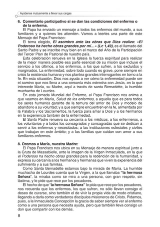 8
Ayúdense mutuamente a llevar sus cargas
6. 	Comentario participativo si se dan las condiciones del enfermo o
de la enferma.
El Papa ha enviado un mensaje a todos los enfermos del mundo, a sus
familiares y a quienes les atienden. Vamos a leerles una parte de este
Mensaje del Papa Francisco:
El tema elegido, El asombro ante las obras que Dios realiza: «El
Poderoso ha hecho obras grandes por mí…» (Lc 1,49), es el llamado del
Santo Padre y se inscribe muy bien en el marco del Año de la Participación
del Tercer Plan de Pastoral de nuestro país.
Esta celebración renueva en la Iglesia la fuerza espiritual para realizar
de la mejor manera posible esa parte esencial de su misión que incluye el
servicio a los últimos, a los enfermos, a los que sufren, a los excluidos y
marginados. La enfermedad, sobre todo cuando es grave, pone siempre en
crisis la existencia humana y nos plantea grandes interrogantes en torno a la
fe. En esta situación, Dios nos ayuda a ver cómo la enfermedad puede ser
el camino que nos lleva a una cercanía más estrecha con Jesús, en la que
intercede María, su Madre, aquí a través de santa Bernadette, la humilde
muchacha de Lourdes.
En esta jornada Mundial del Enfermo, el Papa Francisco nos anima a
que veamos en María, Salud de los enfermos, a aquella que es para todos
los seres humanos garante de la ternura del amor de Dios y modelo de
abandono a su voluntad; y a que siempre encuentren en la fe, alimentada por
la Palabra y los Sacramentos, la fuerza para amar a Dios y a los hermanos
en la experiencia también de la enfermedad.
El Santo Padre renueva su cercanía a los médicos, a los enfermeros, a
los voluntarios y a todos los consagrados y consagradas que se dedican a
servir a los enfermos y necesitados; a las instituciones eclesiales y civiles
que trabajan en este ámbito; y a las familias que cuidan con amor a sus
familiares enfermos.
8. Oremos a María, nuestra Madre:
El Papa Francisco nos ubica en su Mensaje de manera espiritual junto a
la Gruta de Massabielle, ante la imagen de la Virgen Inmaculada, en la que
el Poderoso ha hecho obras grandes para la redención de la humanidad, y
expresa su cercanía a los hermanos y hermanas que viven la experiencia del
sufrimiento y a sus familias.
Como Santa Bernadette estamos bajo la mirada de María. La humilde
muchacha de Lourdes cuenta que la Virgen, a la que llamaba “la hermosa
Señora”, la miraba como se mira a una persona, con gran respeto, sin
lástima, y le pide que rece por los pecadores.
El hecho de que “la hermosa Señora” le pida que rece por los pecadores,
nos recuerda que los enfermos, los que sufren, no sólo llevan consigo el
deseo de curarse, sino también el de vivir la propia vida de modo cristiano,
llegando a darla como verdaderos discípulos misioneros de Cristo. Pidamos,
pues, a la Inmaculada Concepción la gracia de saber siempre ver al enfermo
como a una persona que necesita ayuda, pero que también lleva consigo un
don que compartir con los demás.
 