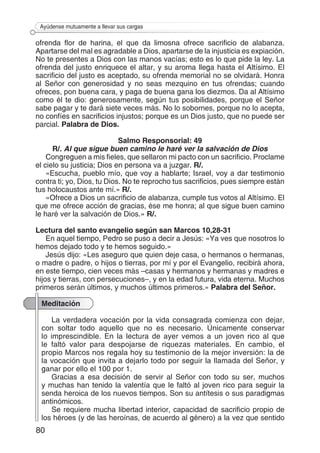 80
Ayúdense mutuamente a llevar sus cargas
ofrenda flor de harina, el que da limosna ofrece sacrificio de alabanza.
Apartarse del mal es agradable a Dios, apartarse de la injusticia es expiación.
No te presentes a Dios con las manos vacías; esto es lo que pide la ley. La
ofrenda del justo enriquece el altar, y su aroma llega hasta el Altísimo. El
sacrificio del justo es aceptado, su ofrenda memorial no se olvidará. Honra
al Señor con generosidad y no seas mezquino en tus ofrendas; cuando
ofreces, pon buena cara, y paga de buena gana los diezmos. Da al Altísimo
como él te dio: generosamente, según tus posibilidades, porque el Señor
sabe pagar y te dará siete veces más. No lo sobornes, porque no lo acepta,
no confíes en sacrificios injustos; porque es un Dios justo, que no puede ser
parcial. Palabra de Dios.
Salmo Responsorial: 49
R/. Al que sigue buen camino le haré ver la salvación de Dios
Congreguen a mis fieles, que sellaron mi pacto con un sacrificio. Proclame
el cielo su justicia; Dios en persona va a juzgar. R/.
«Escucha, pueblo mío, que voy a hablarte; Israel, voy a dar testimonio
contra ti; yo, Dios, tu Dios. No te reprocho tus sacrificios, pues siempre están
tus holocaustos ante mí.» R/.
«Ofrece a Dios un sacrificio de alabanza, cumple tus votos al Altísimo. El
que me ofrece acción de gracias, ése me honra; al que sigue buen camino
le haré ver la salvación de Dios.» R/.
Lectura del santo evangelio según san Marcos 10,28-31
En aquel tiempo, Pedro se puso a decir a Jesús: «Ya ves que nosotros lo
hemos dejado todo y te hemos seguido.»
Jesús dijo: «Les aseguro que quien deje casa, o hermanos o hermanas,
o madre o padre, o hijos o tierras, por mí y por el Evangelio, recibirá ahora,
en este tiempo, cien veces más –casas y hermanos y hermanas y madres e
hijos y tierras, con persecuciones–, y en la edad futura, vida eterna. Muchos
primeros serán últimos, y muchos últimos primeros.» Palabra del Señor.
Meditación
La verdadera vocación por la vida consagrada comienza con dejar,
con soltar todo aquello que no es necesario. Únicamente conservar
lo imprescindible. En la lectura de ayer vemos a un joven rico al que
le faltó valor para despojarse de riquezas materiales. En cambio, el
propio Marcos nos regala hoy su testimonio de la mejor inversión: la de
la vocación que invita a dejarlo todo por seguir la llamada del Señor, y
ganar por ello el 100 por 1.
Gracias a esa decisión de servir al Señor con todo su ser, muchos
y muchas han tenido la valentía que le faltó al joven rico para seguir la
senda heroica de los nuevos tiempos. Son su antítesis o sus paradigmas
antinómicos.
Se requiere mucha libertad interior, capacidad de sacrificio propio de
los héroes (y de las heroínas, de acuerdo al género) a la vez que sentido
 