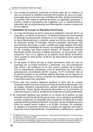 82
Ayúdense mutuamente a llevar sus cargas
4. 	 Con mirada de pastores, queremos en primer lugar dar un vistazo a lo
que nos presenta la realidad contextual dominicana de cara a la mujer,
para luego dejarnos iluminar por la Palabra de Dios, donde encontramos
la correcta visión sobre la realidad femenina, su dignidad y grandeza. Y
concluir, desde la perspectiva del magisterio, con un discernimiento y
valoración del rol preponderante que desempeñan nuestras mujeres de
fe en la Iglesia.
1. Realidades de la mujer en República Dominicana
5. 	 La mujer dominicana es casi la mitad de la población nacional: 50.2% es
masculina, y el 49.8% es femenina1. El deterioro familiar ha incrementado
el liderazgo exclusivamente femenino en los hogares. Nuestro país, en
el marco latinoamericano y caribeño, posee uno de los más altos niveles
en disolución marital. El concepto “hombre proveedor” desvanece. Ella
asume tareas de proveer y cuidar, realidad que exige trabajos informales
para garantizar flexibilidad de horario; las estadísticas muestran mejorías
en las viviendas que estas mujeres lideran2. El Sistema de Cuentas
Nacionales (SCN) reconoce el trabajo doméstico, no remunerado, como
productivo. Pero no lo registra en el sistema como aporte económico,
como sucede en otros países. El 96.5% de estas labores son realizadas
por mujeres3.
6. 	 Es de alabar el hecho de que la mujer dominicana cada vez más se
preocupa por su propia formación y desarrollo, con una participación
más activa y de incidencia en la vida social y política de la nación.
Con su capacitación profesional, como lo testimonian las matrículas y
graduaciones universitarias (62.8% mujeres, 37.2% hombres)4 ella va
ocupando puestos en las diversas esferas laborales que le auguran un
mejor porvenir para sí misma y su familia. Es deseable que sus esfuerzos
y sacrificios sean bien valorados.
7. Como nota muy positiva debemos destacar la labor que en nuestra
sociedad realizan muchas mujeres en todas las áreas profesionales. Con
su trabajo, disciplina y pensamiento, aportan eficazmente al desarrollo
dominicano. Varias figuras femeninas descuellan en la promoción de
valores humanos y cívicos, enalteciendo el ejercicio y la ética profesional.
8. Es importante destacar que también en el campo de la política se está
tomando conciencia del aporte que la mujer, con su especial sensibilidad
humana, puede dar a la sociedad. Así lo muestran los datos de la recién
pasada contienda electoral del 2016. El 44.32% de las candidaturas para
todos los cargos fueron mujeres, y el 55.68% hombres. Sin embargo,
se destaca la ascensión femenina a puestos de segunda autoridad o
suplencia como vicepresidentes, vicealcaldesas, subdirectoras, suplente
1	 Cf. Ministerio de Economía Planificación y Desarrollo – Oficina Nacional de Estadística, IX Censo Nacional
de Población y Vivienda 2010 (ONE,
2 	 Cf. Oficina Nacional de Estadística, La jefatura femenina en el hogar en República Dominicana, (ONE) 2007
3	 Cf. Oficina Nacional de Estadística, Situación laboral de las mujeres en República Dominicana, (ONE) 2012.
4.	 www.one.gob.do/prensa/2016/04/1469/lapoblaciónconestudiosuniversitariosen republicadominicana.
 