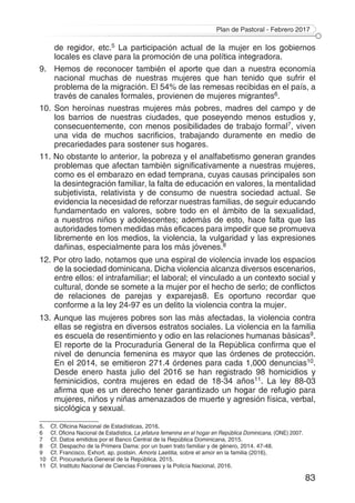 Plan de Pastoral - Febrero 2017
83
de regidor, etc.5 La participación actual de la mujer en los gobiernos
locales es clave para la promoción de una política integradora.
9. 	 Hemos de reconocer también el aporte que dan a nuestra economía
nacional muchas de nuestras mujeres que han tenido que sufrir el
problema de la migración. El 54% de las remesas recibidas en el país, a
través de canales formales, provienen de mujeres migrantes6.
10. Son heroínas nuestras mujeres más pobres, madres del campo y de
los barrios de nuestras ciudades, que poseyendo menos estudios y,
consecuentemente, con menos posibilidades de trabajo formal7, viven
una vida de muchos sacrificios, trabajando duramente en medio de
precariedades para sostener sus hogares.
11. No obstante lo anterior, la pobreza y el analfabetismo generan grandes
problemas que afectan también significativamente a nuestras mujeres,
como es el embarazo en edad temprana, cuyas causas principales son
la desintegración familiar, la falta de educación en valores, la mentalidad
subjetivista, relativista y de consumo de nuestra sociedad actual. Se
evidencia la necesidad de reforzar nuestras familias, de seguir educando
fundamentado en valores, sobre todo en el ámbito de la sexualidad,
a nuestros niños y adolescentes; además de esto, hace falta que las
autoridades tomen medidas más eficaces para impedir que se promueva
libremente en los medios, la violencia, la vulgaridad y las expresiones
dañinas, especialmente para los más jóvenes.8
12. Por otro lado, notamos que una espiral de violencia invade los espacios
de la sociedad dominicana. Dicha violencia alcanza diversos escenarios,
entre ellos: el intrafamiliar; el laboral; el vinculado a un contexto social y
cultural, donde se somete a la mujer por el hecho de serlo; de conflictos
de relaciones de parejas y exparejas8. Es oportuno recordar que
conforme a la ley 24-97 es un delito la violencia contra la mujer.
13. Aunque las mujeres pobres son las más afectadas, la violencia contra
ellas se registra en diversos estratos sociales. La violencia en la familia
es escuela de resentimiento y odio en las relaciones humanas básicas9.
El reporte de la Procuraduría General de la República confirma que el
nivel de denuncia femenina es mayor que las órdenes de protección.
En el 2014, se emitieron 271.4 órdenes para cada 1,000 denuncias10.
Desde enero hasta julio del 2016 se han registrado 98 homicidios y
feminicidios, contra mujeres en edad de 18-34 años11. La ley 88-03
afirma que es un derecho tener garantizado un hogar de refugio para
mujeres, niños y niñas amenazados de muerte y agresión física, verbal,
sicológica y sexual.
5.	 Cf. Oficina Nacional de Estadísticas, 2016.
6 	 Cf. Oficina Nacional de Estadística, La jefatura femenina en el hogar en República Dominicana, (ONE) 2007.	
7 	 Cf. Datos emitidos por el Banco Central de la República Dominicana, 2015.
8	 Cf. Despacho de la Primera Dama: por un buen trato familiar y de género, 2014. 47-48.
9	 Cf. Francisco, Exhort. ap. postsin. Amoris Laetitia, sobre el amor en la familia (2016),
10	 Cf. Procuraduría General de la República, 2015.
11	 Cf. Instituto Nacional de Ciencias Forenses y la Policía Nacional, 2016.
 