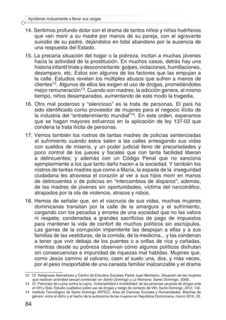 84
Ayúdense mutuamente a llevar sus cargas
14. Sentimos profundo dolor con el drama de tantos niños y niñas huérfanos
que ven morir a su madre por manos de su pareja, con el agravante
suicidio de su padre, dejándolos en total abandono por la ausencia de
una respuesta del Estado.
15. La precaria situación del hogar o la pobreza, incitan a muchas jóvenes
hacia la actividad de la prostitución. En muchos casos, detrás hay una
historia infantil triste y desconcertante: golpes, violaciones, humillaciones,
desamparo, etc. Estos son algunos de los factores que las empujan a
la calle. Estudios revelan los múltiples abusos que sufren a manos de
clientes12. Algunos de ellos les exigen el uso de drogas, prometiéndoles
mejor remuneración13. Cuando son madres, la adicción genera, al mismo
tiempo, niños desamparados, aumentando de este modo la tragedia.
16. Otro mal poderoso y “silencioso” es la trata de personas. El país ha
sido identificado como proveedor de mujeres para el negocio ilícito de
la industria del “entretenimiento mundial”14. En este orden, esperamos
que se hagan mayores esfuerzos en la aplicación de ley 137-03 que
condena la trata ilícita de personas.
17. Vemos también los rostros de tantas madres de policías sentenciadas
al sufrimiento cuando estos salen a las calles arriesgando sus vidas
con sueldos de miseria, y un poder judicial lleno de precariedades y
poco control de los jueces y fiscales que con tanta facilidad liberan
a delincuentes; y además con un Código Penal que no sanciona
ejemplarmente a los que tanto daño hacen a la sociedad. Y también los
rostros de tantas madres que como a María, la espada de la inseguridad
ciudadana les atraviesa el corazón al ver a sus hijos morir en manos
de delincuentes o de policías en “intercambios de disparos”; además,
de las madres de jóvenes sin oportunidades, víctima del narcotráfico,
atrapados por la ola de violencia, atracos y robos.
18. Hemos de señalar que, en el viacrucis de sus vidas, muchas mujeres
dominicanas transitan por la calle de la amargura y el sufrimiento,
cargando con los pecados y errores de una sociedad que no las valora
ni respeta; condenadas a grandes sacrificios de pago de impuestos
para mantener la vida de confort de muchos políticos sin escrúpulos.
Las garras de la corrupción impenitente las despojan a ellas y a sus
familias de las vestiduras, de la comida, de la medicina... y las condenan
a tener que vivir debajo de los puentes o a orillas de ríos y cañadas,
mientras desde su pobreza observan cómo algunos políticos disfrutan
sin consecuencias e impunidad de riquezas mal habidas. Mujeres que,
como Jesús camino al calvario, caen al suelo una, dos, y más veces,
por el peso insoportable de una canasta familiar inalcanzable y el drama
12 	 Cf. Religiosas Adoratrices y Centro de Estudios Sociales Padre Juan Montalvo, Situación de las mujeres
que realizan actividad sexual comercial: en Santo Domingo y La Romana. Santo Domingo, 2009..
13	 Cf. Patronato de Lucha contra la Lepra, Vulnerabilidad e invisibilidad: de las personas usuarias de drogas ante
el VIH y Sida. Estudio cualitativo sobre uso de drogas y riesgo de contacto de VIH, Santo Domingo, 2012, 142.
14	 Instituto Tecnológico de Santo Domingo (INTEC), Área de Ciencias Sociales y Humanidades: Brechas de
género: entre el dicho y el hecho de la autonomía de las mujeres en República Dominicana, marzo 2016, 20.
 