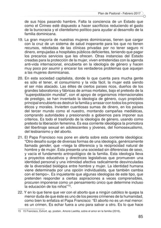 Plan de Pastoral - Febrero 2017
85
de sus hijos pasando hambre. Falta la conciencia de un Estado que
como el Cirineo esté dispuesto a hacer sacrificios reduciendo el gasto
de la burocracia y el clientelismo político para ayudar al desarrollo de la
familia dominicana.
19. La gran mayoría de nuestras mujeres dominicanas, tienen que cargar
con la cruz de un sistema de salud inoperante para los que no tienen
recursos, rebotadas de las clínicas privadas por no tener seguro ni
dinero, empujadas a hospitales públicos deficientes, teniendo que pagar
los precarios servicios que les ofrecen. Otras instancias del Estado
creadas para la protección de la mujer, viven entretenidas con la agenda
anti-vida internacional, encubierta en la ideología de género y hacen
muy poco por asumir y encarar los verdaderos problemas que aquejan
a las mujeres dominicanas.
20. En esta sociedad capitalista, donde lo que cuenta para mucha gente
es sólo el tener, el consumismo y la vida fácil, la mujer está siendo
el ser más atacado. Las élites de ciertos países ricos, dueños de los
grandes laboratorios y fábricas de armas mortales, bajo el pretexto de la
“superpoblación mundial”, con el apoyo de organismos internacionales
de prestigio, se han inventado la ideología de género, cuyo propósito
principal encubierto es destruir la familia y arrasar con todos los principios
éticos y morales. Invierten cuantiosas sumas de dinero, en los países
del tercer mundo como el nuestro, montando campañas mediáticas,
comprando autoridades y presionando a gobiernos para imponer sus
criterios. Es todo el trasfondo de la ideología de género, usando como
pretexto la liberación femenina. Es esa corriente ideológica la promotora
del libertinaje sexual en adolescentes y jóvenes, del homosexualismo,
del lesbianismo y del aborto.
21. El Papa Francisco nos pone en alerta sobre esta corriente ideológica:
“Otro desafío surge de diversas formas de una ideología, genéricamente
llamada gender, que «niega la diferencia y la reciprocidad natural de
hombre y de mujer. Esta presenta una sociedad sin diferencias de sexo,
y vacía el fundamento antropológico de la familia. Esta ideología lleva
a proyectos educativos y directrices legislativas que promueven una
identidad personal y una intimidad afectiva radicalmente desvinculadas
de la diversidad biológica entre hombre y mujer. La identidad humana
viene determinada por una opción individualista, que también cambia
con el tiempo». Es inquietante que algunas ideologías de este tipo, que
pretenden responder a ciertas aspiraciones a veces comprensibles,
procuren imponerse como un pensamiento único que determine incluso
la educación de los niños”15.
22. Y en lo que tiene que ver con el aborto que a ningún católico le quepa la
menor duda de que éste es uno de los peores crímenes de la humanidad,
como bien lo enfatiza el Papa Francisco: “El aborto no es un mal menor:
es un crimen. Es echar fuera a uno para salvar a otro. Es lo que hace
15	 15 Francisco, Exhort. ap. postsin. Amoris Laetitia, sobre el amor en la familia (2016),
 