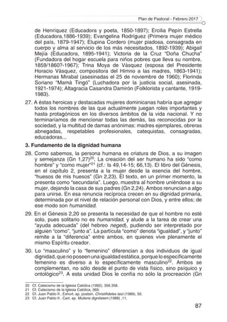 Plan de Pastoral - Febrero 2017
87
de Henríquez (Educadora y poeta, 1850-1897); Ercilia Pepín Estrella
(Educadora,1886-1939); Evangelina Rodríguez (Primera mujer médico
del país, 1879-1947); Elupina Cordero (mujer piadosa, consagrada en
cuerpo y alma al servicio de los más necesitados, 1892-1939); Abigail
Mejía (Educadora, 1895-1941); Victoria de la Cruz “Doña Chucha”
(Fundadora del hogar escuela para niños pobres que lleva su nombre,
1859/1860?-1967); Trina Moya de Vásquez (esposa del Presidente
Horacio Vásquez, compositora del Himno a las madres, 1863-1941);
Hermanas Mirabal (asesinadas el 25 de noviembre de 1960); Florinda
Soriano “Mamá Tingó” (Luchadora por la justicia social, asesinada,
1921-1974); Altagracia Casandra Damirón (Folklorista y cantante, 1919-
1983).
27. A éstas heroicas y destacadas mujeres dominicanas habría que agregar
todos los nombres de las que actualmente juegan roles importantes y
hasta protagónicos en los diversos ámbitos de la vida nacional. Y no
terminaríamos de mencionar todas las demás, las reconocidas por la
sociedad, y la multitud de damas anónimas: madres ejemplares, obreras
abnegadas, respetables profesionales, catequistas, consagradas,
educadoras...
3. Fundamento de la dignidad humana
28. Como sabemos, la persona humana es criatura de Dios, a su imagen
y semejanza (Gn 1,27)20. La creación del ser humano ha sido “como
hombre” y “como mujer”21 (cf.: Is 49,14-15; 66,13). El libro del Génesis,
en el capítulo 2, presenta a la mujer desde la esencia del hombre,
“huesos de mis huesos” (Gn 2,23). El texto, en un primer momento, la
presenta como “secundaria”. Luego, muestra al hombre uniéndose a su
mujer, dejando la casa de sus padres (Gn 2,24). Ambos renuncian a algo
para unirse. En esa renuncia recíproca crecen en su dignidad primaria,
determinada por el nivel de relación personal con Dios, y entre ellos; de
ese modo son humanidad.
29. En el Génesis 2,20 se presenta la necesidad de que el hombre no esté
solo, pues solitario no es humanidad, y alude a la tarea de crear una
“ayuda adecuada” (del hebreo neged), pudiendo ser interpretado por
alguien “como”, “junto a”. La partícula “como” denota “igualdad”, y “junto”
remite a la “diferencia” entre ambos, en quienes vive plenamente el
mismo Espíritu creador.
30. Lo “masculino” y lo “femenino” diferencian a dos individuos de igual
dignidad,quenoposeenunaigualdadestática,porqueloespecíficamente
femenino es diverso a lo específicamente masculino22. Ambos se
complementan, no sólo desde el punto de vista físico, sino psíquico y
ontológico23. A esta unidad Dios le confía no sólo la procreación (Gn
20	 Cf. Catecismo de la Iglesia Católica (1992), 356.358.
21	 Cf. Catecismo de la Iglesia Católica, 369.
22	 Cf. Juan Pablo II , Exhort. ap. postsin. Christifideles laici (1989), 50.
23	 Cf. Juan Pablo II , Cart. ap. Mulieris dignitatem (1988) ,11.
 