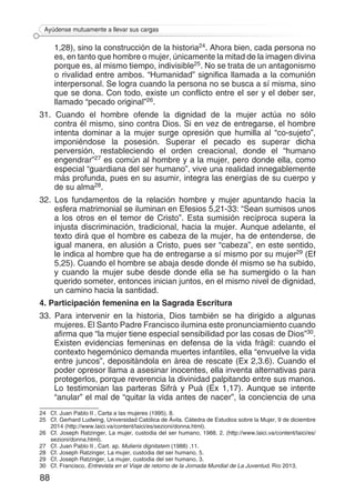 88
Ayúdense mutuamente a llevar sus cargas
1,28), sino la construcción de la historia24. Ahora bien, cada persona no
es, en tanto que hombre o mujer, únicamente la mitad de la imagen divina
porque es, al mismo tiempo, indivisible25. No se trata de un antagonismo
o rivalidad entre ambos. “Humanidad” significa llamada a la comunión
interpersonal. Se logra cuando la persona no se busca a sí misma, sino
que se dona. Con todo, existe un conflicto entre el ser y el deber ser,
llamado “pecado original”26.
31. Cuando el hombre ofende la dignidad de la mujer actúa no sólo
contra él mismo, sino contra Dios. Si en vez de entregarse, el hombre
intenta dominar a la mujer surge opresión que humilla al “co-sujeto”,
imponiéndose la posesión. Superar el pecado es superar dicha
perversión, restableciendo el orden creacional, donde el “humano
engendrar”27 es común al hombre y a la mujer, pero donde ella, como
especial “guardiana del ser humano”, vive una realidad innegablemente
más profunda, pues en su asumir, integra las energías de su cuerpo y
de su alma28.
32. Los fundamentos de la relación hombre y mujer apuntando hacia la
esfera matrimonial se iluminan en Efesios 5,21-33: “Sean sumisos unos
a los otros en el temor de Cristo”. Esta sumisión recíproca supera la
injusta discriminación, tradicional, hacia la mujer. Aunque adelante, el
texto dirá que el hombre es cabeza de la mujer, ha de entenderse, de
igual manera, en alusión a Cristo, pues ser “cabeza”, en este sentido,
le indica al hombre que ha de entregarse a sí mismo por su mujer29 (Ef
5,25). Cuando el hombre se abaja desde donde él mismo se ha subido,
y cuando la mujer sube desde donde ella se ha sumergido o la han
querido someter, entonces inician juntos, en el mismo nivel de dignidad,
un camino hacia la santidad.
4. Participación femenina en la Sagrada Escritura
33. Para intervenir en la historia, Dios también se ha dirigido a algunas
mujeres. El Santo Padre Francisco ilumina este pronunciamiento cuando
afirma que “la mujer tiene especial sensibilidad por las cosas de Dios”30.
Existen evidencias femeninas en defensa de la vida frágil: cuando el
contexto hegemónico demanda muertes infantiles, ella “envuelve la vida
entre juncos”, depositándola en área de rescate (Ex 2,3.6). Cuando el
poder opresor llama a asesinar inocentes, ella inventa alternativas para
protegerlos, porque reverencia la divinidad palpitando entre sus manos.
Lo testimonian las parteras Sifrá y Puá (Ex 1,17). Aunque se intente
“anular” el mal de “quitar la vida antes de nacer”, la conciencia de una
24 	 Cf. Juan Pablo II , Carta a las mujeres (1995), 8.	
25	 Cf. Gerhard Ludwing, Universidad Católica de Ávila. Cátedra de Estudios sobre la Mujer, 9 de diciembre
2014 (http://www.laici.va/content/laici/es/sezioni/donna.html).
26	 Cf. Joseph Ratzinger, La mujer, custodia del ser humano, 1988, 2. (http://www.laici.va/content/laici/es/
sezioni/donna.html).	
27	 Cf. Juan Pablo II , Cart. ap. Mulieris dignitatem (1988) ,11.
28	 Cf. Joseph Ratzinger, La mujer, custodia del ser humano, 5.
29	 Cf. Joseph Ratzinger, La mujer, custodia del ser humano, 3.
30	 Cf. Francisco, Entrevista en el Viaje de retorno de la Jornada Mundial de La Juventud, Río 2013.
 