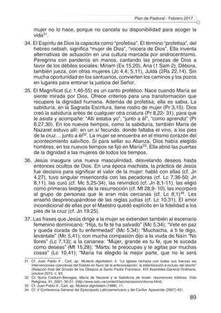 Plan de Pastoral - Febrero 2017
89
mujer no lo hace, porque no cancela su disponibilidad para acoger la
vida31.
34. El Espíritu de Dios la capacita como “profetisa”. El término “profetisa”, del
hebreo nebiah, significa “mujer de Dios”, “vocera de Dios”. Ella inventa
alternativas de actuación en una cultura marcada por androcentrismo.
Peregrina con panderos en manos, cantando las proezas de Dios a
favor de los débiles sociales: Miriam (Ex 15,20), Ana (1 Sam 2), Débora,
también jueza, con otras mujeres (Jc 4,4; 5,11), Juldá (2Rs 22,14). Sin
mucha oportunidad en los santuarios, convierten los caminos y los pozos
en lugares para entonar la justicia del Señor.
35. El Magníficat (Lc 1,46-55) es un canto profético. Nace cuando María se
siente mirada por Dios. Ofrece criterios para una transformación que
recupere la dignidad humana. Además de profetisa, ella es sabia. La
sabiduría, en la Sagrada Escritura, tiene rostro de mujer (Pr 3,15). Dios
creó la sabiduría antes de cualquier otra criatura (Pr 8,22- 31), para que
le asista y acompañe: “Allí estaba yo”, “junto a él”, “como aprendiz” (Pr
8,27.30). En los nuevos tiempos, como la sabiduría, también María de
Nazaret estuvo allí: en un sí fecundo, donde faltaba el vino, a los pies
de la cruz… junto a él32. La mujer se encuentra en el mismo corazón del
acontecimiento salvífico. Si para sellar su Alianza, Dios había elegido
hombres, en los nuevos tiempos se fijó en María33. Ella abrió las puertas
de la dignidad a las mujeres de todos los tiempos.
36. Jesús inaugura una nueva masculinidad, desvelando deseos hasta
entonces ocultos de Dios. En una época machista, la práctica de Jesús
fue decisiva para significar el valor de la mujer: habló con ellas (cf. Jn
4,27), tuvo singular misericordia con las pecadoras (cf. Lc 7,36-50; Jn
8,11), las curó (cf. Mc 5,25-34), las reivindicó (cf. Jn 8,1-11), las eligió
como primeras testigos de la resurrección (cf. Mt 28,9- 10), las incorporó
al grupo de personas que le eran más cercanas (cf. Lc 8,1)34. Les
enseñó despreocupándose de las reglas judías (cf. Lc 10,31). El amor
incondicional de ellas por el Maestro quedó explícito en la fidelidad a los
pies de la cruz (cf. Jn 19,25).
37. Las frases que Jesús dirige a la mujer se extienden también al escenario
femenino dominicano: “Hija, tu fe te ha salvado” (Mc 5,34); “Vete en paz
y queda curada de tu enfermedad” (Mc 5,34); “Muchacha, a ti te digo,
levántate” (Mc 5,41); con mucha compasión dijo a la viuda de Naín “No
llores” (Lc 7,13); a la cananea: “Mujer, grande es tu fe, que te suceda
como deseas” (Mt 15,28); “Marta: te preocupas y te agitas por muchas
cosas” (Lc 10,41); “María ha elegido la mejor parte, que no le será
31	 Cf. Juan Pablo II , Cart. ap. Mulieris dignitatem, 4. “La Iglesia rechaza con todas sus fuerzas las
intervenciones coercitivas del Estado en favor de la anticoncepción, la esterilización e incluso del aborto”
(Relación final del Sínodo de los Obispos al Santo Padre Francisco, XIV Asamblea General Ordinaria,
octubre 2015, n. 63.
32	 Cf. Nuria Calduch-Benages, María de Nazaret y la Sabiduría de Israel: resonancias bíblicas. Vida
Religiosa, 91, 2001, 30-31. (http://www.laici.va/content/laici/es/sezioni/donna.html).
33	 Cf. Juan Pablo II , Cart. ap. Mulieris dignitatem (1988) ,11.
34	 Cf. V Conferencia General del Episcopado Latinoamericano y del Caribe: Aparecida (2007) 451.
 