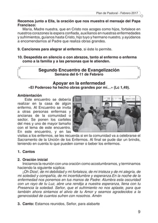 Plan de Pastoral - Febrero 2017
9
Recemos junto a Ella, la oración que nos muestra el mensaje del Papa
Francisco:
María, Madre nuestra, que en Cristo nos acoges como hijos, fortalece en
nuestros corazones la espera confiada, auxílianos en nuestras enfermedades
y sufrimientos, guíanos hasta Cristo, hijo tuyo y hermano nuestro, y ayúdanos
a encomendarnos al Padre que realiza obras grandes.
9. Canciones para alegrar al enfermo, si éste lo permite.
10. Despedida en silencio o con abrazos, tanto al enfermo o enferma
como a la familia y a las personas que le atienden.
Segundo Encuentro de Evangelización
Semana del 6-11 de Febrero
Apoyar en la enfermedad
«El Poderoso ha hecho obras grandes por mí…» (Lc 1,49).
Ambientación
Este encuentro se debería
realizar en la casa de algún
enfermo. Al Encuentro se invita
a otras personas enfermas y
ancianas de la comunidad o
sector. Se ponen los carteles
del mes y uno de mayor tamaño
con el lema de este encuentro.
En este encuentro, y en las
visitas a los enfermos, se les recuerda si en la comunidad va a celebrarse el
Sacramento de la Unción de los Enfermos. Al final se pude dar un brindis,
teniendo en cuenta lo que pueden comer o beber los enfermos.
1.	Cantos
2.	 Oración inicial
Iniciamos la reunión con una oración como acostumbramos, y terminamos
haciendo la siguiente súplica:
¡Oh Dios!, de mi debilidad y mi fortaleza, de mi tristeza y de mi alegría, de
mi soledad y compañía, de mi incertidumbre y esperanza.En la noche de la
enfermedad nos ponemos en tus manos de Padre: Alumbra esta oscuridad
con un rayo de tu Luz, abre una rendija a nuestra esperanza, llena con tu
Presencia la soledad. Señor, que el sufrimiento no nos aplaste, para que
también ahora sintamos el alivio de tu Amor y seamos agradecidos a la
generosidad de cuantos sufren con nosotros. Amén
3.	Canto: Estamos reunidos, Señor, para alabarte
 