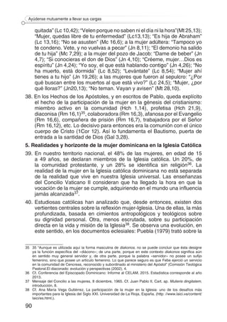 90
Ayúdense mutuamente a llevar sus cargas
quitada” (Lc 10,42); “Velen porque no saben ni el día ni la hora”(Mt 25,13);
“Mujer, quedas libre de tu enfermedad” (Lc13,13); “Es hija de Abraham”
(Lc 13,16); “No se asusten” (Mc 16,6); a la mujer adúltera: “Tampoco yo
te condeno. Vete, y no vuelvas a pecar” (Jn 8,11); “El demonio ha salido
de tu hija” (Mc 7,29); a la mujer del pozo de Jacob: “Dame de beber” (Jn
4,7); “Si conocieras el don de Dios” (Jn 4,10); “Créeme, mujer…Dios es
espíritu” (Jn 4,24); “Yo soy, el que está hablando contigo” (Jn 4,26); “No
ha muerto, está dormida” (Lc 8,52); “Levántate” (Lc 8,54); “Mujer ahí
tienes a tu hijo” (Jn 19,26); a las mujeres que fueron al sepulcro: “¿Por
qué buscan entre los muertos al que está vivo?” (Lc 24,5); “Mujer, ¿por
qué lloras?” (Jn20,13); “No teman. Vayan y avisen” (Mt 28,10).
38. En los Hechos de los Apóstoles, y en escritos de Pablo, queda explícito
el hecho de la participación de la mujer en la génesis del cristianismo:
miembro activo en la comunidad (Hch 1,14), profetisa (Hch 21,9),
diaconisa (Rm 16,1)35, colaboradora (Rm 16,3), afanosa por el Evangelio
(Rm 16,6), compañera de prisión (Rm 16,7), trabajadora por el Señor
(Rm 16,12), etc. Lo decisivo para entonces era la comunión con el único
cuerpo de Cristo (1Cor 12). Así lo fundamenta el Bautismo, puerta de
entrada a la santidad de Dios (Gal 3,28).
5. Realidades y horizonte de la mujer dominicana en la Iglesia Católica
39. En nuestro territorio nacional, el 48% de las mujeres, en edad de 15
a 49 años, se declaran miembros de la Iglesia católica. Un 20%, de
la comunidad protestante, y un 28% se identifica sin religión36. La
realidad de la mujer en la Iglesia católica dominicana no está separada
de la realidad que vive en nuestra Iglesia universal. Las enseñanzas
del Concilio Vaticano II consideran que ha llegado la hora en que la
vocación de la mujer se cumple, adquiriendo en el mundo una influencia
jamás alcanzada37.
40. Estudiosas católicas han analizado que, desde entonces, existen dos
vertientes centrales sobre la reflexión mujer-Iglesia. Una de ellas, la más
profundizada, basada en cimientos antropológicos y teológicos sobre
su dignidad personal. Otra, menos escrutada, sobre su participación
directa en la vida y misión de la Iglesia38. Se observa una evolución, en
este sentido, en los documentos eclesiales: Puebla (1979) trató sobre la
35	 35 “Aunque es utilizada aquí la forma masculina de diakonos, no se puede concluir que ésta designe
ya la función específica del «diácono»; de una parte, porque en este contexto diakonos significa aún
en sentido muy general servidor y, de otra parte, porque la palabra «servidor» no posee un sufijo
femenino, sino que posee un artículo femenino. Lo que parece seguro es que Febe ejerció un servicio
en la comunidad de Cencreas, reconocido y subordinado al ministerio del Apóstol” (Comisión Teológica
Pastoral.El diaconado: evolución y perspectivas (2002), 4.
36	 Cf. Conferencia del Episcopado Dominicano: Informe al CELAM, 2015. Estadística corresponde al año
2013.
37	 Mensaje del Concilio a las mujeres, 8 diciembre, 1965. Cf. Juan Pablo II, Cart. ap. Mulieris dingitatem,
introducción, 8.
38	 Cf. Ana María Vega Gutiérrez, La participación de la mujer en la Iglesia: uno de los desafíos más
importantes para la Iglesia del Siglo XXI. Universidad de La Rioja, España. (http: //www.laici.va/content/
laici/es.html.).
 
