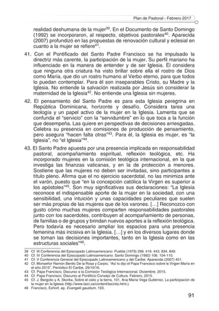 Plan de Pastoral - Febrero 2017
91
realidad deshumana de la mujer39. En el Documento de Santo Domingo
(1992) se incorporaron, al respecto, objetivos pastorales40. Aparecida
(2007) profundizó en las propuestas de renovación cultural y eclesial en
cuanto a la mujer se refiere41.
41. Con el Pontificado del Santo Padre Francisco se ha impulsado la
directriz más carente, la participación de la mujer. Su perfil mariano ha
influenciado en la manera de entender y de ser Iglesia. Él considera
que ninguna otra criatura ha visto brillar sobre ella el rostro de Dios
como María, que dio un rostro humano al Verbo eterno, para que todos
lo puedan contemplar. Para él son inseparables Cristo, su Madre y la
Iglesia. No entiende la salvación realizada por Jesús sin considerar la
maternidad de la Iglesia42. No entiende una Iglesia sin mujeres.
42. El pensamiento del Santo Padre es para esta Iglesia peregrina en
República Dominicana, horizonte y desafío. Considera tarea una
teología y un papel activo de la mujer en la Iglesia. Lamenta que se
confunda el “servicio” con la “servidumbre” en lo que toca a la función
que desempeña. Las quiere en perspectivas de decisiones arriesgadas.
Celebra su presencia en comisiones de producción de pensamiento,
pero asegura “hacen falta otras”43. Para él, la Iglesia es mujer, es “la
Iglesia”, no “el Iglesia”44.
43. El Santo Padre apuesta por una presencia implicada en responsabilidad
pastoral, acompañamiento espiritual, reflexión teológica, etc. Ha
incorporado mujeres en la comisión teológica internacional, en la que
investiga las finanzas vaticanas, y en la de protección a menores.
Sostiene que las mujeres no deben ser invitadas, sino participantes a
título pleno. Afirma que el no ejercicio sacerdotal, no las minimiza ante
el varón, puesto que “en la concepción católica la Virgen es superior a
los apóstoles”45. Son muy significativas sus declaraciones: “La Iglesia
reconoce el indispensable aporte de la mujer en la sociedad, con una
sensibilidad, una intuición y unas capacidades peculiares que suelen
ser más propias de las mujeres que de los varones. […] Reconozco con
gusto cómo muchas mujeres comparten responsabilidades pastorales
junto con los sacerdotes, contribuyen al acompañamiento de personas,
de familias o de grupos y brindan nuevos aportes a la reflexión teológica.
Pero todavía es necesario ampliar los espacios para una presencia
femenina más incisiva en la Iglesia. […] y en los diversos lugares donde
se toman las decisiones importantes, tanto en la Iglesia como en las
estructuras sociales”46.
39	 Cf. III Conferencia del Episcopado Latinoamericano: Puebla (1979) 299. 419. 443. 834. 849.
40	 Cf. IV Conferencia del Episcopado Latinoamericano: Santo Domingo (1992) 106. 104-110.
41	 Cf. V Conferencia General del Episcopado Latinoamericano y del Caribe: Aparecida (2007) 451.
42	 Cf. Monseñor Ramón Benito De la Rosa y Carpio, “Así lo dijo el Papa Francisco sobre la Virgen María en
el año 2015”. Periódico El Caribe, 29/10/16.
43	 Cf. Papa Francisco, Discurso a la Comisión Teológica Internacional. Diciembre, 2015.
44	 Cf. Papa Francisco, Discurso al Pontificio Consejo de Cultura. Febrero, 2015.
45	 Cf. J. Bergolio y A. Skorka, Sobre el cielo y la tierra, 101. Ana María Vega Gutiérrez, La participación de
la mujer en la Iglesia (http://www.laici.va/content/laici/es.html.).
46	 Francisco, Exhort. ap. Evangelii gaudium, 103.
 