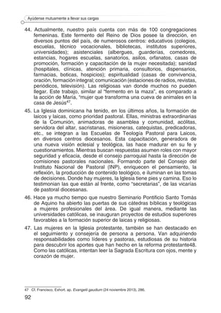 92
Ayúdense mutuamente a llevar sus cargas
44. Actualmente, nuestro país cuenta con más de 100 congregaciones
femeninas. Este fermento del Reino de Dios posee la dirección, en
diversos puntos del país, de numerosos centros: educativos (colegios,
escuelas, técnico vocacionales, bibliotecas, institutos superiores,
universidades); asistenciales (albergues, guarderías, comedores,
estancias, hogares escuelas, sanatorios, asilos, orfanatos, casas de
promoción, formación y capacitación de la mujer necesitada); sanidad
(hospitales, clínicas, atención primaria, consultorios, dispensarios,
farmacias, boticas, hospicios); espiritualidad (casas de convivencia,
oración, formación integral; comunicación (estaciones de radios, revistas,
periódicos, televisión). Las religiosas van donde muchos no pueden
llegar. Este trabajo, similar al “fermento en la maza”, es comparado a
la acción de María, “mujer que transforma una cueva de animales en la
casa de Jesús47.
45. La Iglesia dominicana ha tenido, en los últimos años, la formación de
laicos y laicas, como prioridad pastoral. Ellas, ministras extraordinarias
de la Comunión, animadoras de asamblea y comunidad, acólitas,
servidora del altar, sacristanas, misioneras, catequistas, predicadoras,
etc., se integran a las Escuelas de Teología Pastoral para Laicos,
en diversos centros diocesanos. Esta capacitación, generadora de
una nueva visión eclesial y teológica, las hace madurar en su fe y
cuestionamientos. Mientras buscan respuestas asumen roles con mayor
seguridad y eficacia, desde el consejo parroquial hasta la dirección de
comisiones pastorales nacionales. Formando parte del Consejo del
Instituto Nacional de Pastoral (INP), enriquecen el pensamiento, la
reflexión, la producción de contenido teológico, e iluminan en las tomas
de decisiones. Donde hay mujeres, la Iglesia tiene pies y camina. Eso lo
testimonian las que están al frente, como “secretarias”, de las vicarías
de pastoral diocesanas.
46. Hace ya mucho tiempo que nuestro Seminario Pontificio Santo Tomás
de Aquino ha abierto las puertas de sus cátedras bíblicas y teológicas
a mujeres profesionales del área. De igual manera, mediante las
universidades católicas, se inauguran proyectos de estudios superiores
favorables a la formación superior de laicas y religiosas.
47. Las mujeres en la Iglesia protestante, también se han destacado en
el seguimiento y consejería de persona a persona. Van adquiriendo
responsabilidades como líderes y pastoras, estudiosas de su historia
para descubrir los aportes que han hecho en la reforma protestante48.
Como las católicas, intentan leer la Sagrada Escritura con ojos, mente y
corazón de mujer.
47	 Cf. Francisco, Exhort. ap. Evangelii gaudium (24 noviembre 2013), 286.
 